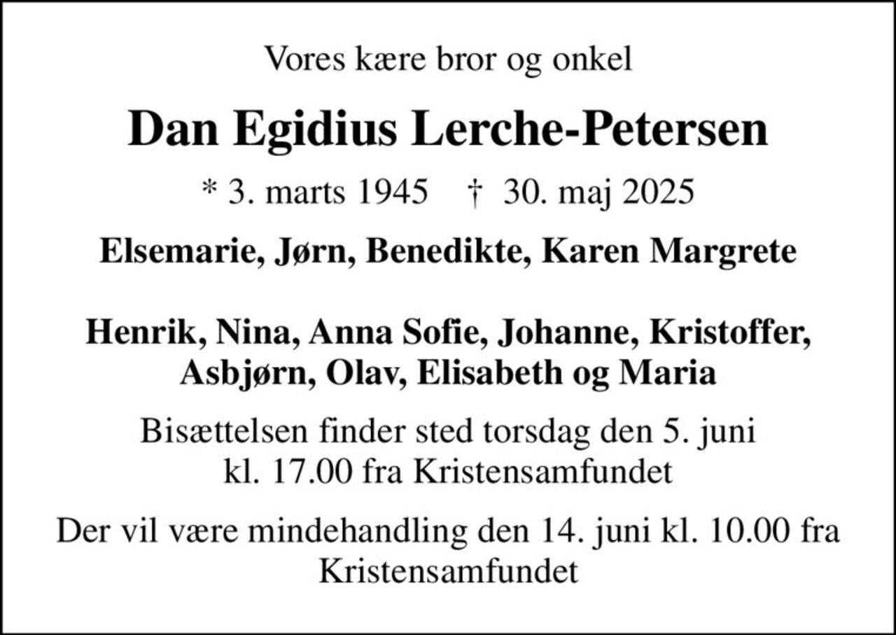 Vores kære bror og onkel
Dan Egidius Lerche-Petersen
* 3. marts 1945    ✝ 30. maj 2025
Elsemarie, Jørn, Benedikte, Karen Margrete  Henrik, Nina, Anna Sofie, Johanne, Kristoffer, Asbjørn, Olav, Elisabeth og Maria
Bisættelsen finder sted torsdag den 5. juni kl. 17.00 fra Kristensamfundet
Der vil være mindehandling den 14. juni kl. 10.00 fra Kristensamfundet