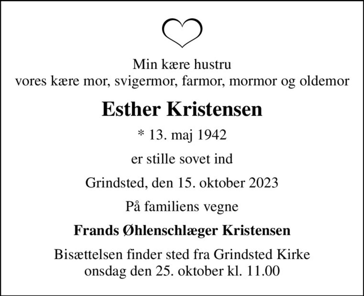 Min kære hustru vores kære mor, svigermor, farmor, mormor og oldemor
Esther Kristensen
* 13. maj 1942
er stille sovet ind
Grindsted, den 15. oktober 2023
På familiens vegne
Frands Øhlenschlæger Kristensen
Bisættelsen finder sted fra Grindsted Kirke  onsdag den 25. oktober kl. 11.00