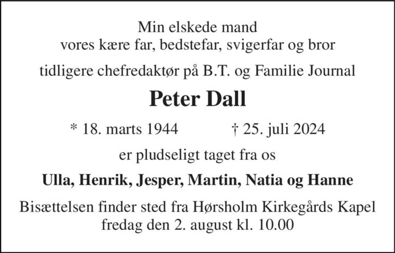 Min elskede mand Vores kære far, bedstefar og svigerfar 
Tidligere chefredaktør på B.T. og Familie Journal 
Peter Dall 
*​ 18. marts 1944​             †​ 25. juli 2024 
Er pludseligt taget fra os 
Ulla, Henrik, Jesper, Martin og Natia 
Bisættelsen​ finder sted fra Hørsholm Kirkegårds Kapel​ fredag den 2. august​ kl. 10.00