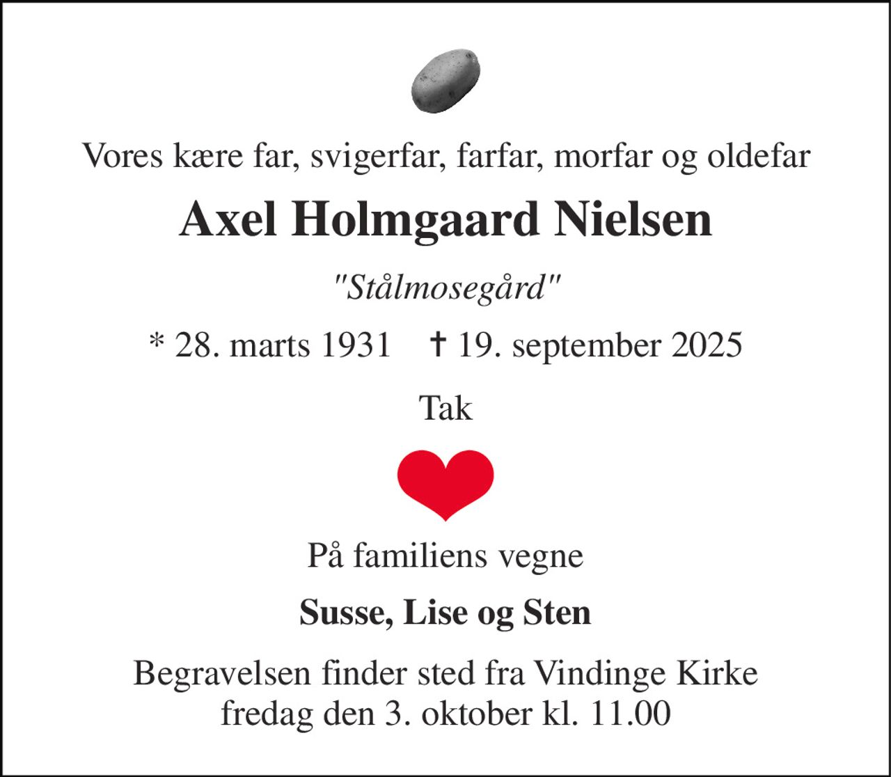 Vores kære far, svigerfar, farfar, morfar og oldefar 
Axel Holmgaard Nielsen 
"Stålmosegård" 
* 28. marts 1931    ✝ 19. september 2025 
Tak 
På familiens vegne 
Susse, Lise og Sten 
Begravelsen finder sted fra Vindinge Kirke fredag den 3. oktober kl. 11.00