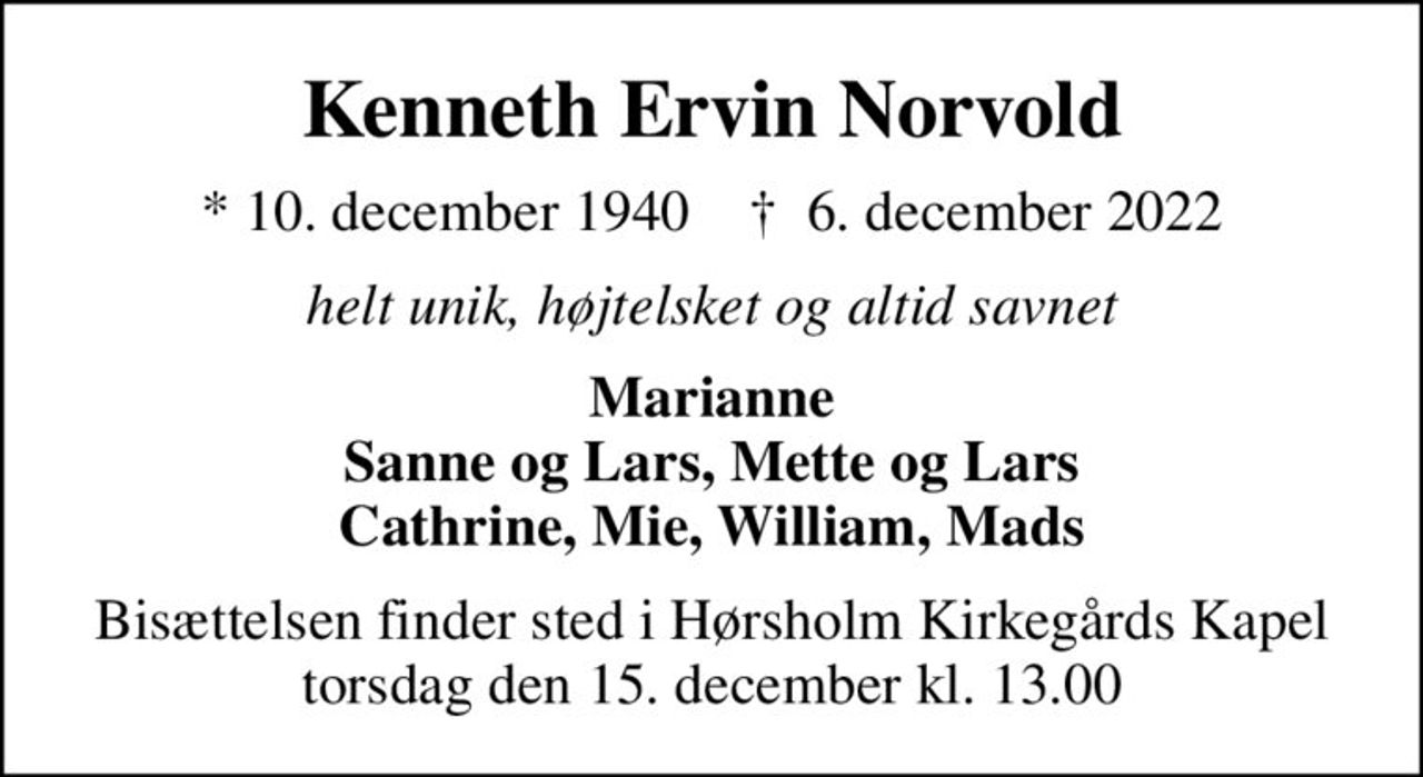 Kenneth Ervin Norvold
* 10. december 1940    ✝ 6. december 2022
helt unik, højtelsket og altid savnet
Marianne Sanne og Lars, Mette og Lars Cathrine, Mie, William, Mads
Bisættelsen finder sted i Hørsholm Kirkegårds Kapel  torsdag den 15. december kl. 13.00