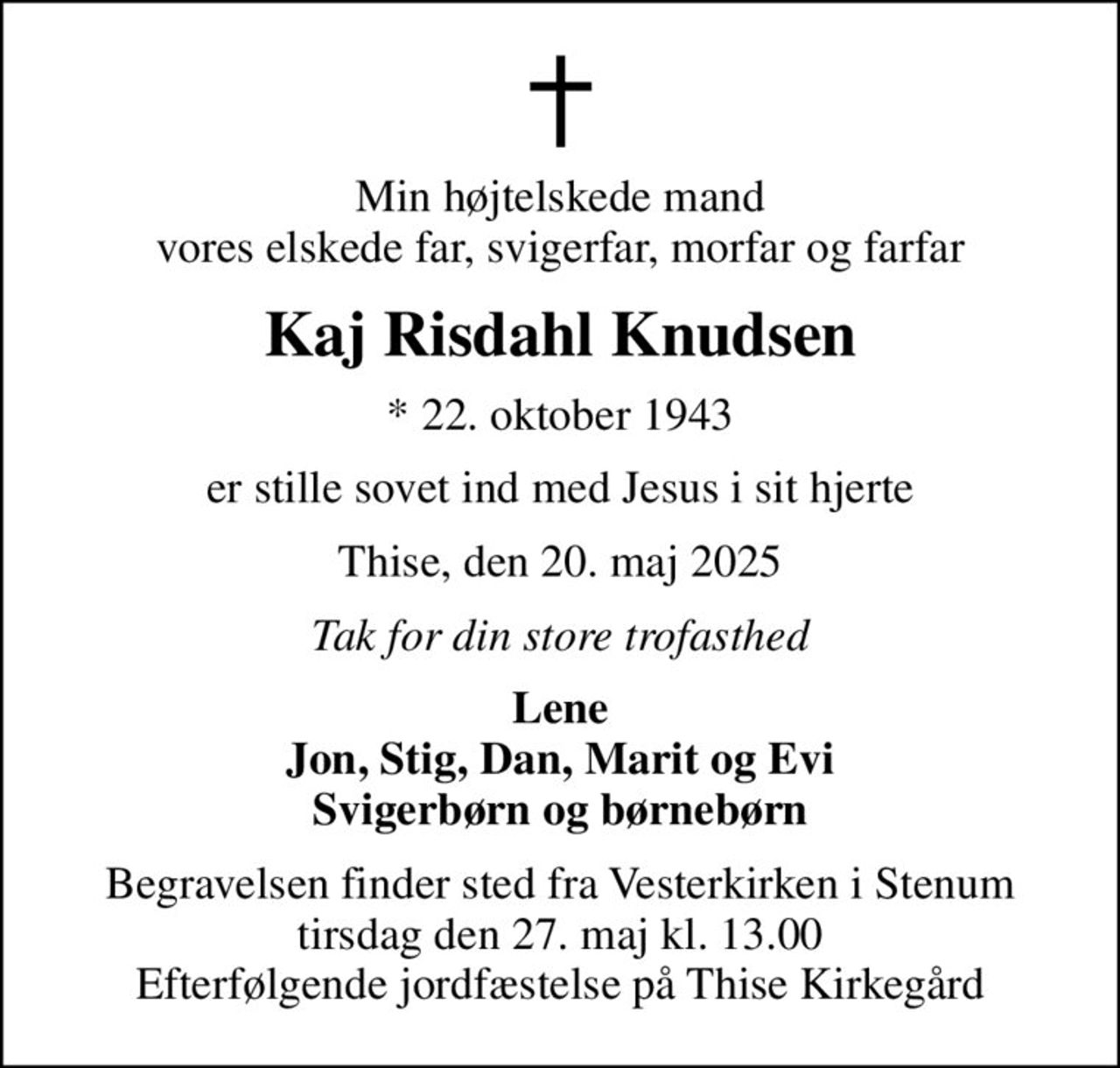 Min højtelskede mand vores elskede far, svigerfar, morfar og farfar
Kaj Risdahl Knudsen
* 22. oktober 1943
er stille sovet ind med Jesus i sit hjerte
Thise, den 20. maj 2025
Tak for din store trofasthed
Lene Jon, Stig, Dan, Marit og Evi Svigerbørn og børnebørn
Begravelsen finder sted fra Vesterkirken i Stenum tirsdag den 27. maj kl. 13.00 Efterfølgende jordfæstelse på Thise Kirkegård