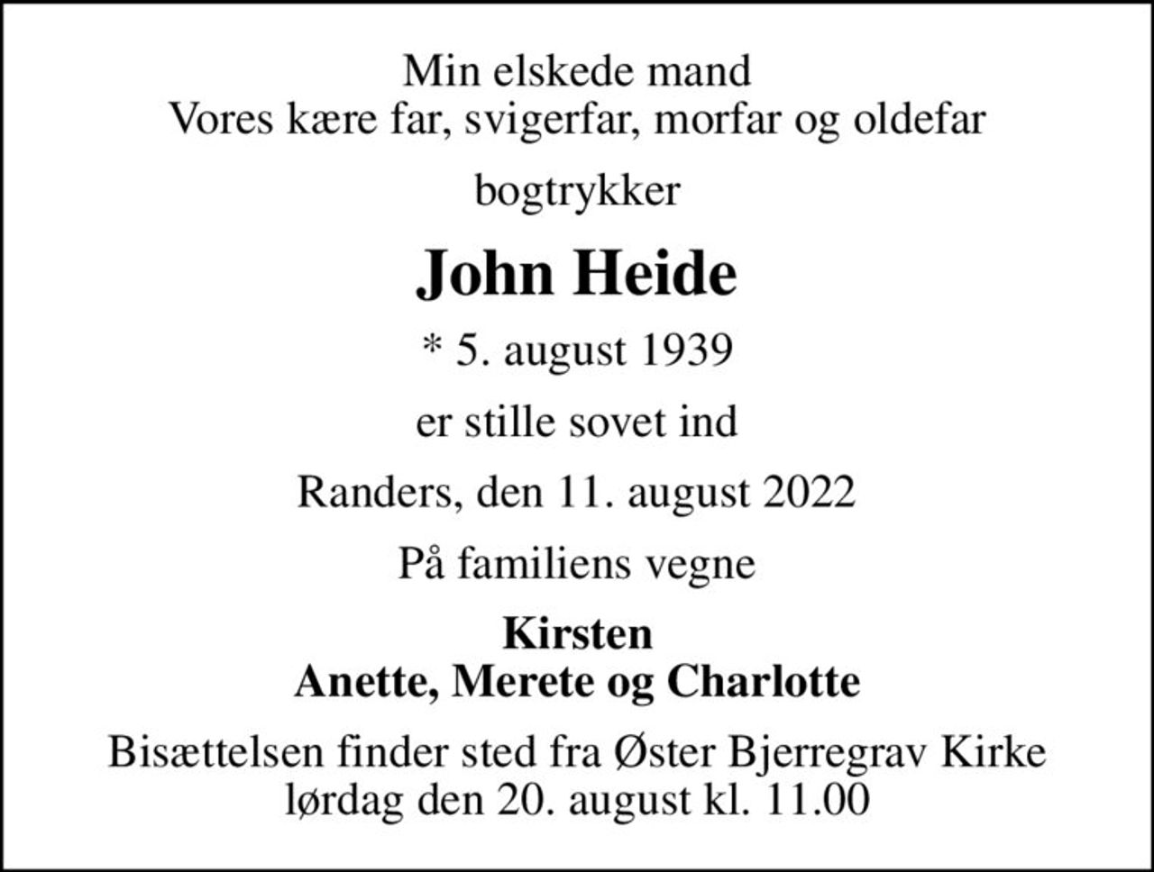 Min elskede mand Vores kære far, svigerfar, morfar og oldefar
bogtrykker
John Heide
* 5. august 1939
er stille sovet ind
Randers, den 11. august 2022
På familiens vegne
Kirsten Anette, Merete og Charlotte
Bisættelsen finder sted fra Øster Bjerregrav Kirke  lørdag den 20. august kl. 11.00