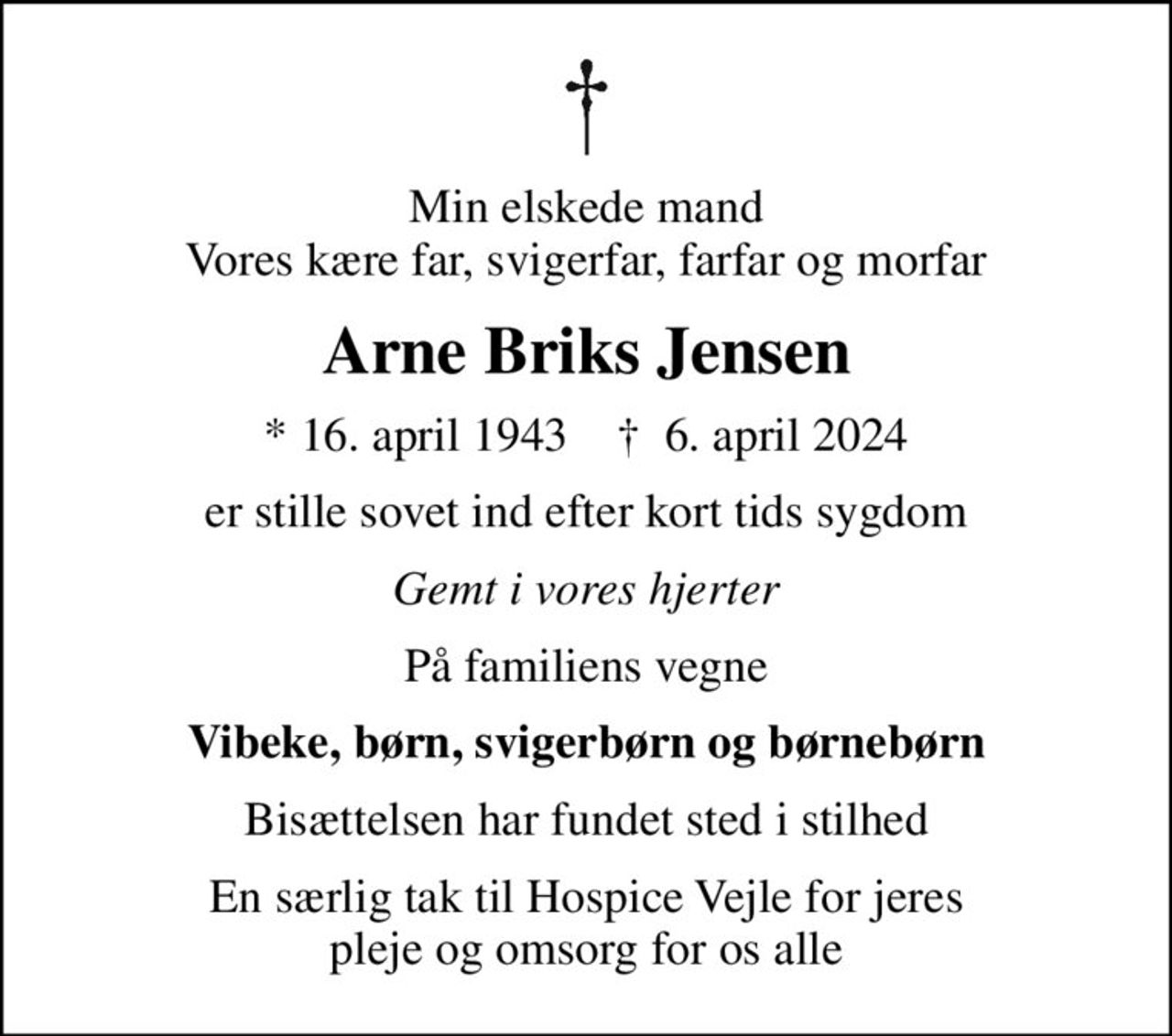 Min elskede mand Vores kære far, svigerfar, farfar og morfar
Arne Briks Jensen
* 16. april 1943    ✝ 6. april 2024
er stille sovet ind efter kort tids sygdom
Gemt i vores hjerter
På familiens vegne
Vibeke, børn, svigerbørn og børnebørn
Bisættelsen har fundet sted i stilhed
En særlig tak til Hospice Vejle for jeres pleje og omsorg for os alle