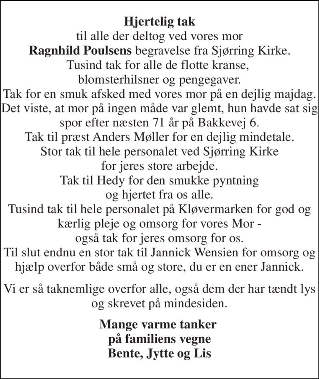 Hjertelig tak til alle der deltog ved vores mor Ragnhild Poulsens begravelse fra Sjørring Kirke. Tusind tak for alle de flotte kranse,  blomsterhilsner og pengegaver. Tak for en smuk afsked med vores mor på en dejlig majdag. Det viste, at mor på ingen måde var glemt, hun havde sat sig spor efter næsten 71 år på Bakkevej 6. Tak til præst Anders Møller for en dejlig mindetale. Stor tak til hele personalet ved Sjørring Kirke for jeres store arbejde. Tak til Hedy for den smukke pyntning og hjertet fra os alle. Tusind tak til hele personalet på Kløvermarken for god og kærlig pleje og omsorg for vores Mor - også tak for jeres omsorg for os. Til slut endnu en stor tak til Jannick Wensien for omsorg og hjælp overfor både små og store, du er en ener Jannick. 
Vi er så taknemlige overfor alle, også dem der har tændt lys og skrevet på mindesiden. 
Mange varme tanker  på familiens vegne Bente, Jytte og Lis
