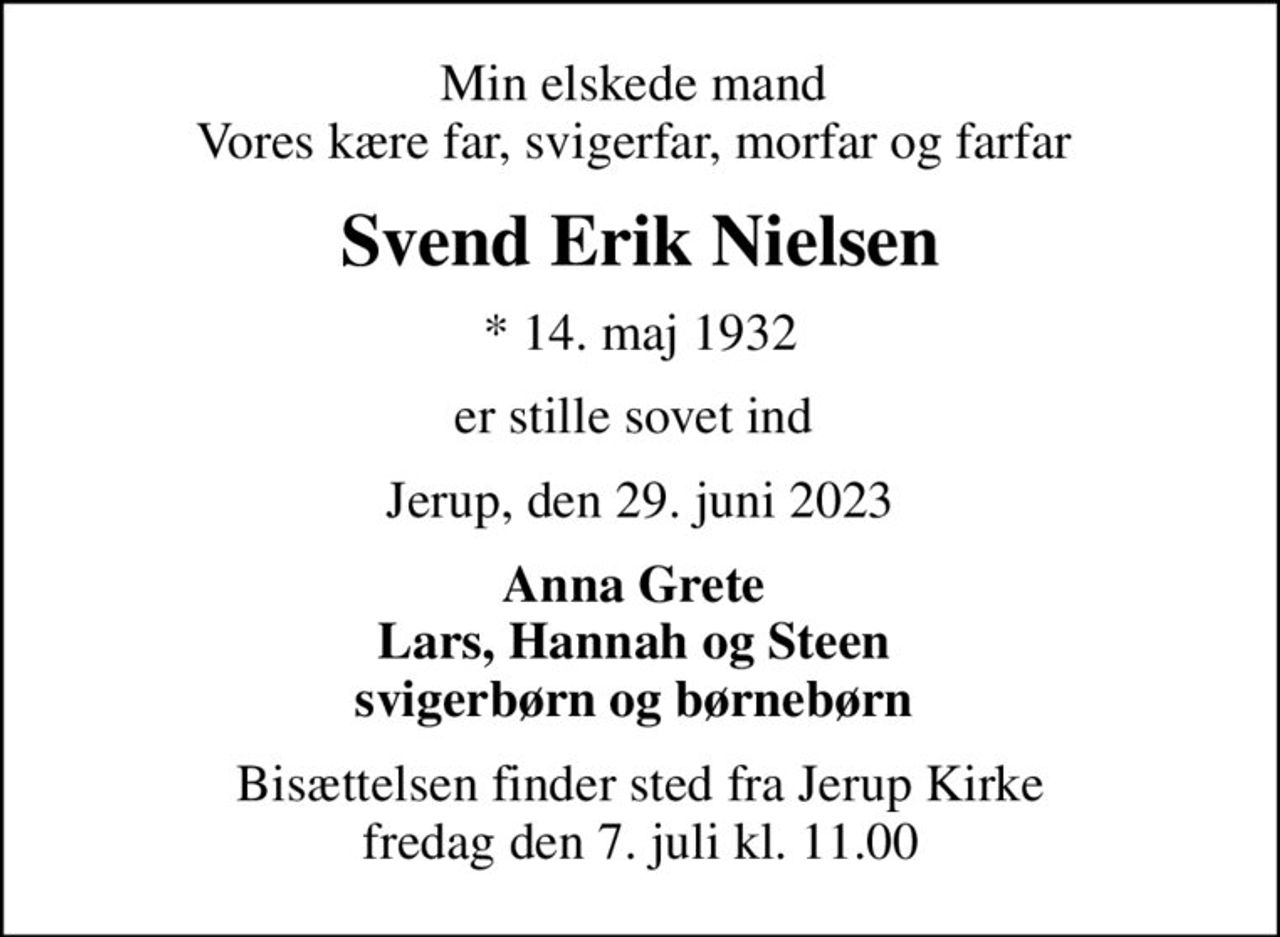 Min elskede mand  Vores kære far, svigerfar, morfar og farfar 
Svend Erik Nielsen
* 14. maj 1932
er stille sovet ind 
Jerup, den 29. juni 2023
Anna Grete  Lars, Hannah og Steen  svigerbørn og børnebørn 
Bisættelsen finder sted fra Jerup Kirke  fredag den 7. juli kl. 11.00