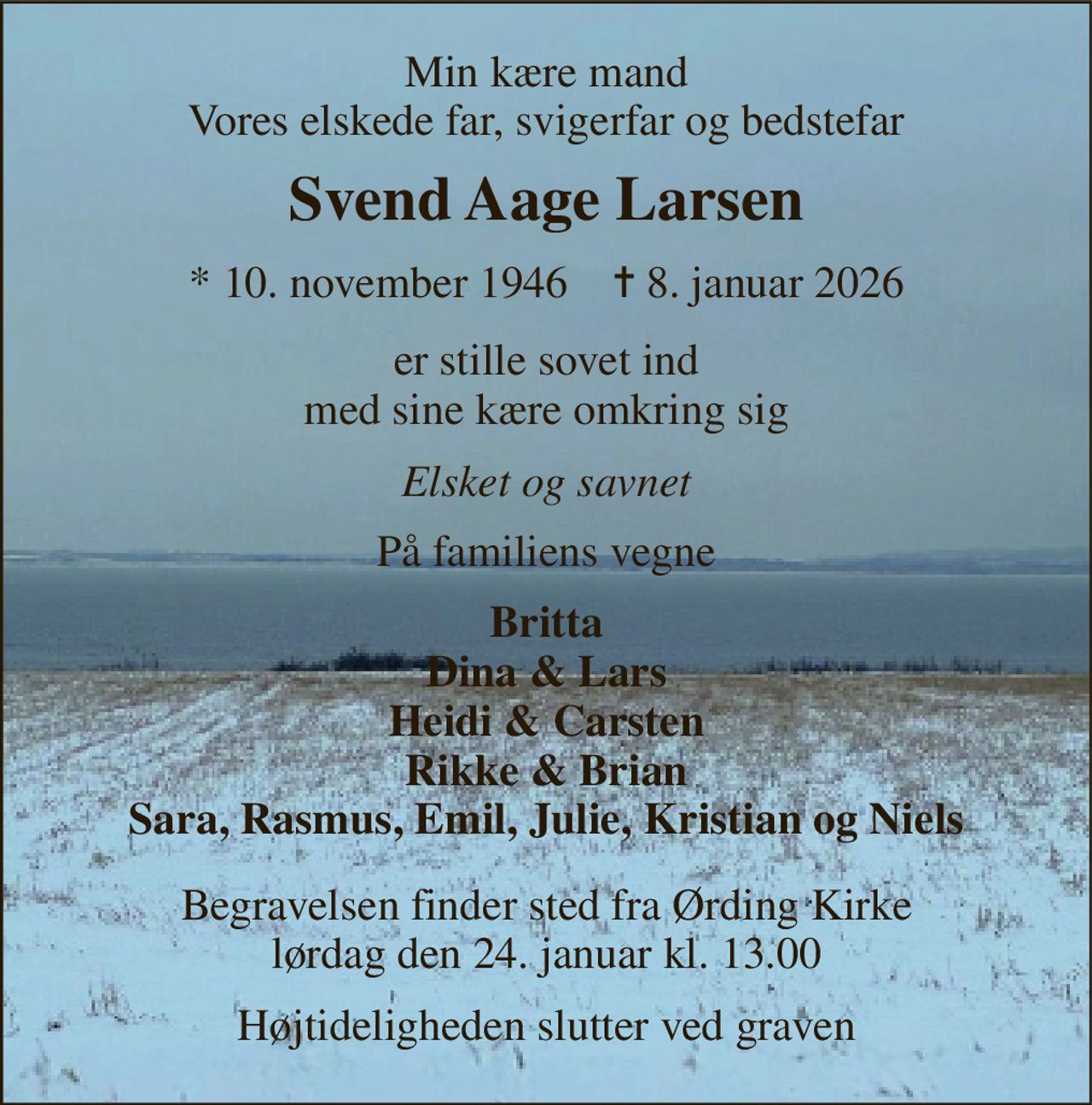 Min kære mand Vores elskede far, svigerfar og bedstefar 
Svend Aage Larsen 
* 10. november 1946    ✝ 8. januar 2026 
er stille sovet ind med sine kære omkring sig 
Elsket og savnet 
På familiens vegne 
Britta Dina & Lars Heidi & Carsten Rikke & Brian Sara, Rasmus, Emil, Julie, Kristian og Niels 
Begravelsen finder sted fra Ørding Kirke lørdag den 24. januar kl. 13.00 
Højtideligheden slutter ved graven