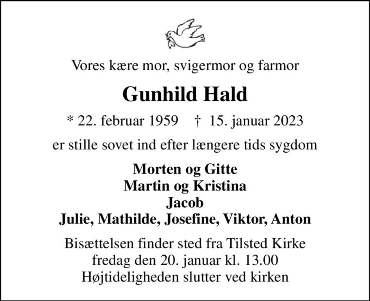 Vores kære mor, svigermor og farmor
Gunhild Hald
* 22. februar 1959    ✝ 15. januar 2023
er stille sovet ind efter længere tids sygdom
Morten og Gitte Martin og Kristina Jacob Julie, Mathilde, Josefine, Viktor, Anton
Bisættelsen finder sted fra Tilsted Kirke  fredag den 20. januar kl. 13.00  Højtideligheden slutter ved kirken