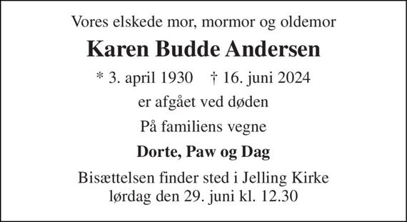 Vores elskede mor, mormor og oldemor 
Karen Budde Andersen 
* 3. april 1930    &#x2020; 16. juni 2024 
er afgået ved døden 
På familiens vegne 
Dorte, Paw og Dag 
Bisættelsen finder sted i Jelling Kirke lørdag den 29. juni kl. 12.30