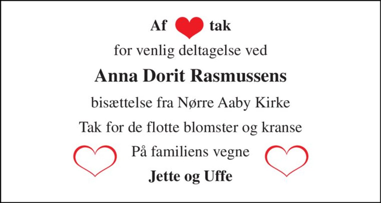 Af           tak 
for venlig deltagelse ved 
Anna Dorit Rasmussens 
bisættelse fra Nørre Aaby Kirke 
Tak for de flotte blomster og kranse 
På familiens vegne 
Jette og Uffe