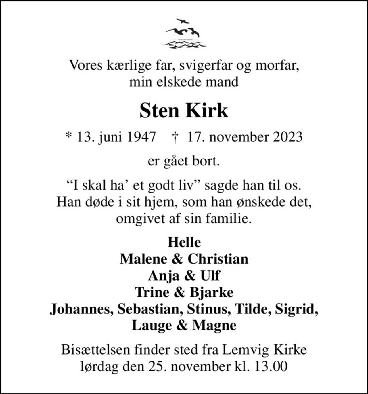Vores kærlige far, svigerfar og morfar, min elskede mand
Sten Kirk
* 13. juni 1947    ✝ 17. november 2023
er gået bort.
I skal ha et godt liv sagde han til os. Han døde i sit hjem, som han ønskede det, omgivet af sin familie.
Helle Malene & Christian Anja & Ulf Trine & Bjarke Johannes, Sebastian, Stinus, Tilde, Sigrid, Lauge & Magne
Bisættelsen finder sted fra Lemvig Kirke  lørdag den 25. november kl. 13.00