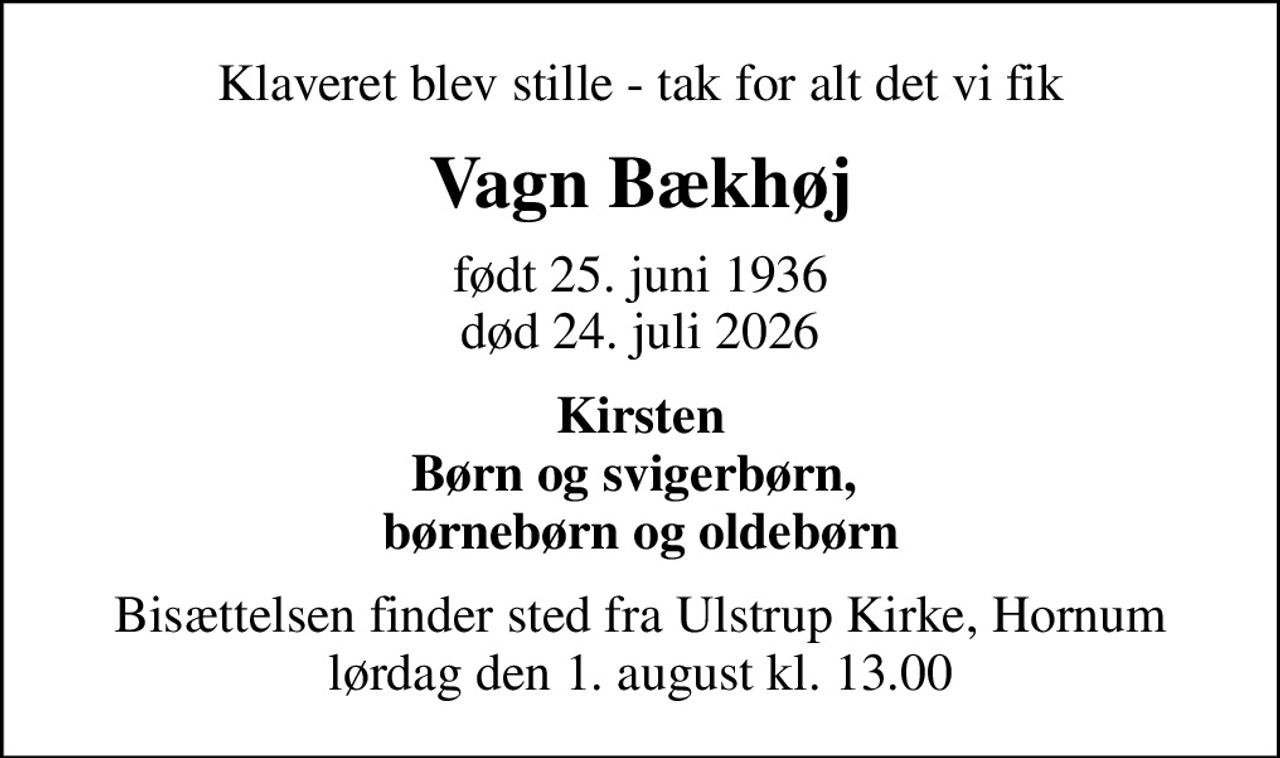 Klaveret blev stille - tak for alt det vi fik
Vagn Bækhøj
født 25. juni 1936
						død 24. juli 2026
Kirsten Børn og svigerbørn,  børnebørn og oldebørn
Bisættelsen finder sted fra Ulstrup Kirke, Hornum  lørdag den 1. august kl. 13.00