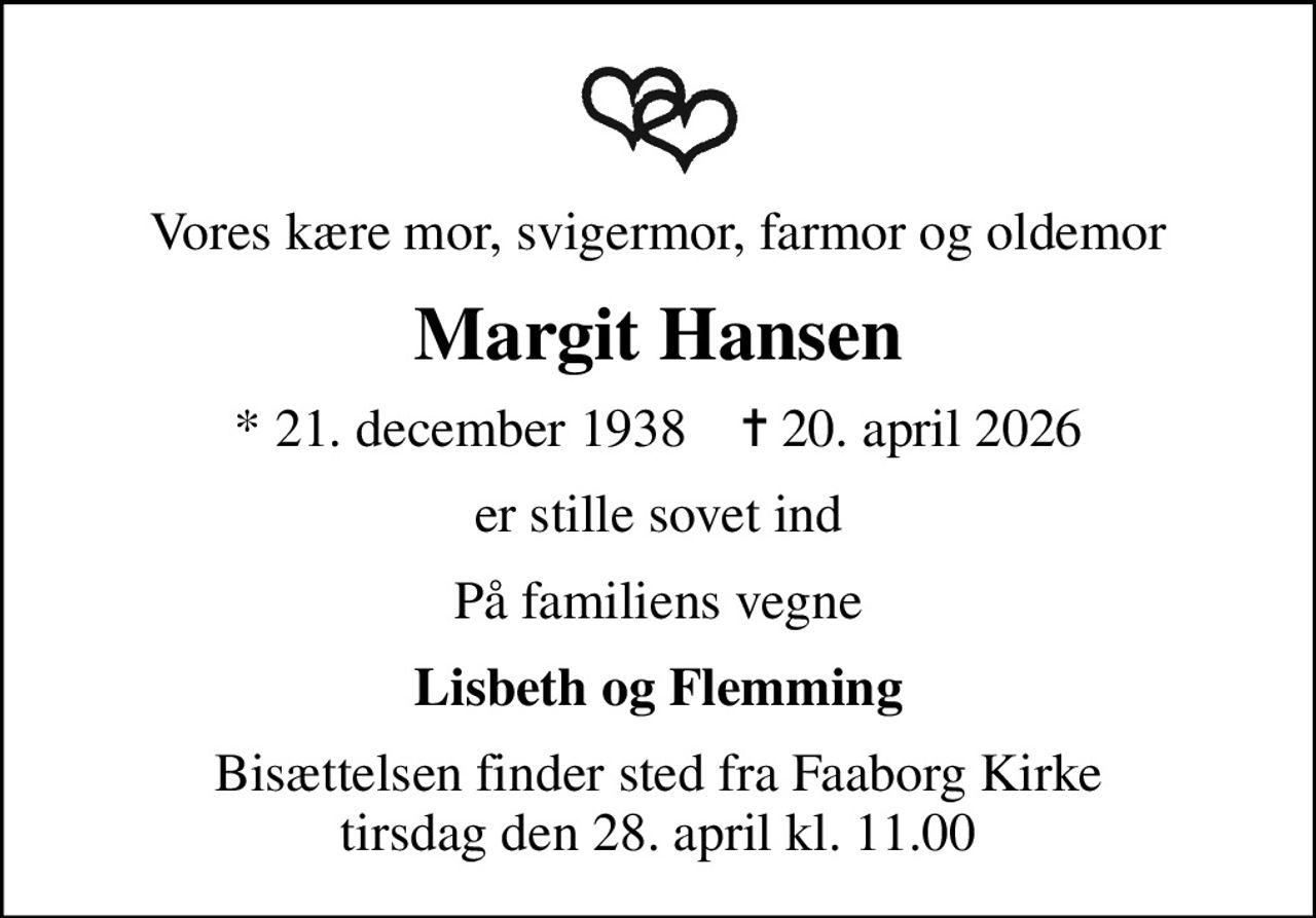 Vores kære mor, svigermor, farmor og oldemor
Margit Hansen
* 21. december 1938    ✝ 20. april 2026
er stille sovet ind
På familiens vegne
Lisbeth og Flemming
Bisættelsen finder sted fra Faaborg Kirke  tirsdag den 28. april kl. 11.00