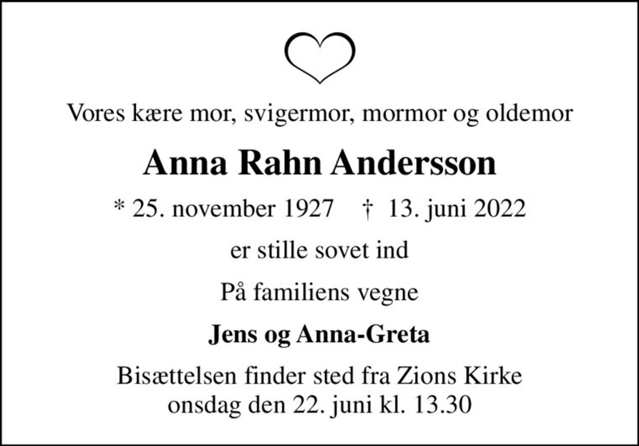 Vores kære mor, svigermor, mormor og oldemor
Anna Rahn Andersson
* 25. november 1927    ✝ 13. juni 2022
er stille sovet ind
På familiens vegne
Jens og Anna-Greta
Bisættelsen finder sted fra Zions Kirke  onsdag den 22. juni kl. 13.30