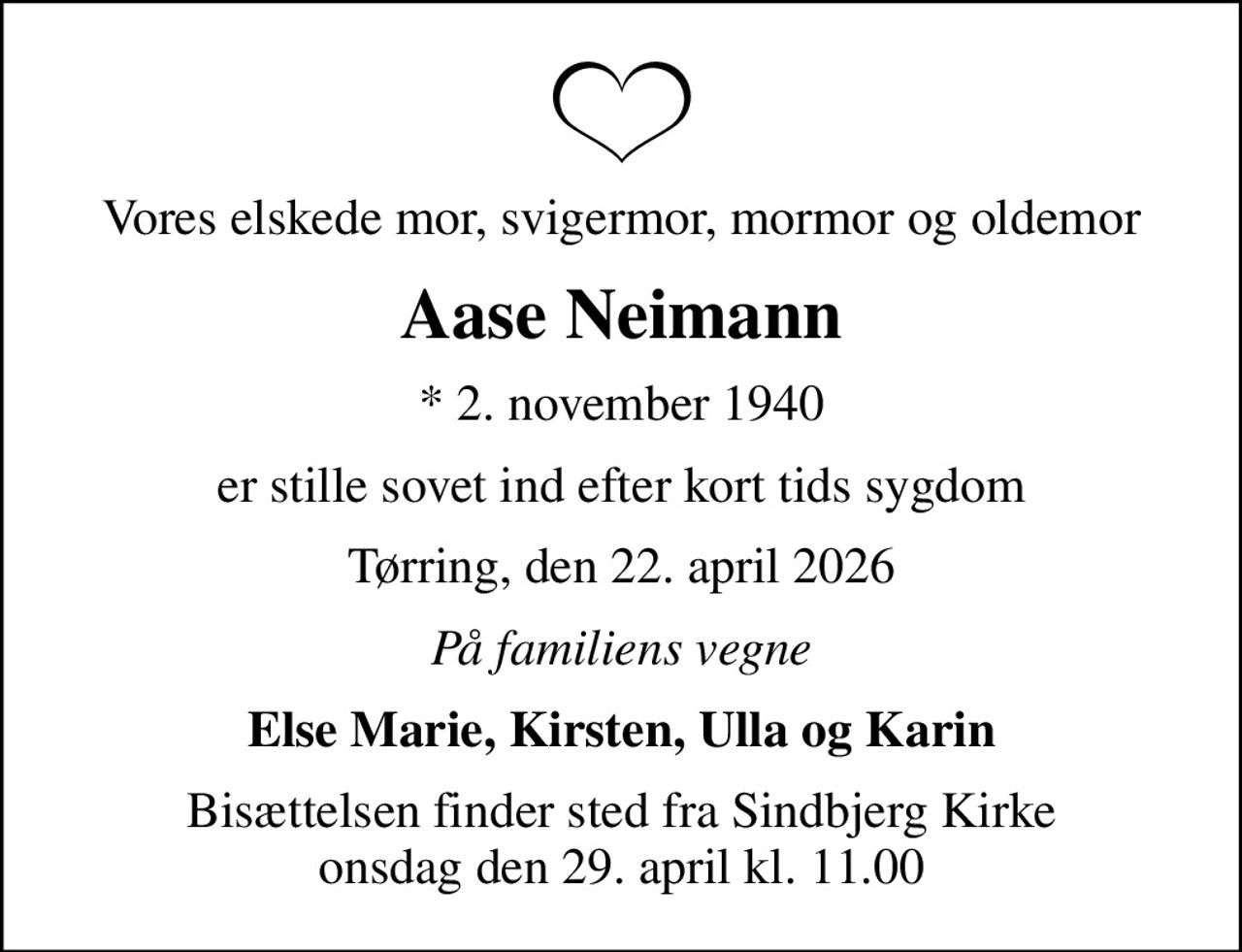 Vores elskede mor, svigermor, mormor og oldemor
Aase Neimann
* 2. november 1940
er stille sovet ind efter kort tids sygdom
Tørring, den 22. april 2026
På familiens vegne
Else Marie, Kirsten, Ulla og Karin
Bisættelsen finder sted fra Sindbjerg Kirke  onsdag den 29. april kl. 11.00