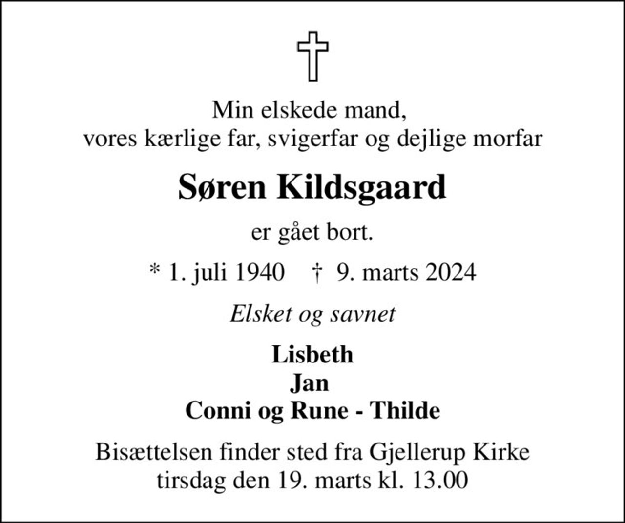 Min elskede mand,  vores kærlige far, svigerfar og dejlige morfar
Søren Kildsgaard
er gået bort.
* 1. juli 1940    ✝ 9. marts 2024
Elsket og savnet
Lisbeth Jan  Conni og Rune - Thilde
Bisættelsen finder sted fra Gjellerup Kirke  tirsdag den 19. marts kl. 13.00