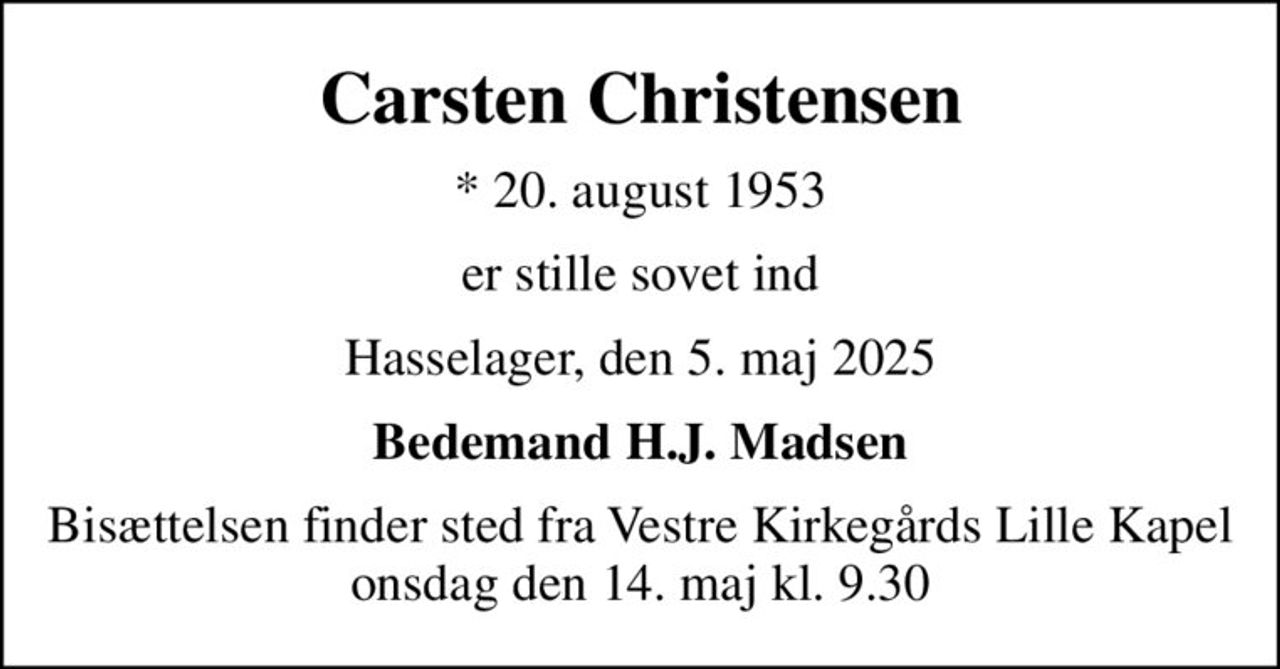Carsten Christensen
* 20. august 1953
er stille sovet ind
Hasselager, den 5. maj 2025
Bedemand H.J. Madsen
Bisættelsen finder sted fra Vestre Kirkegårds Lille Kapel  onsdag den 14. maj kl. 9.30