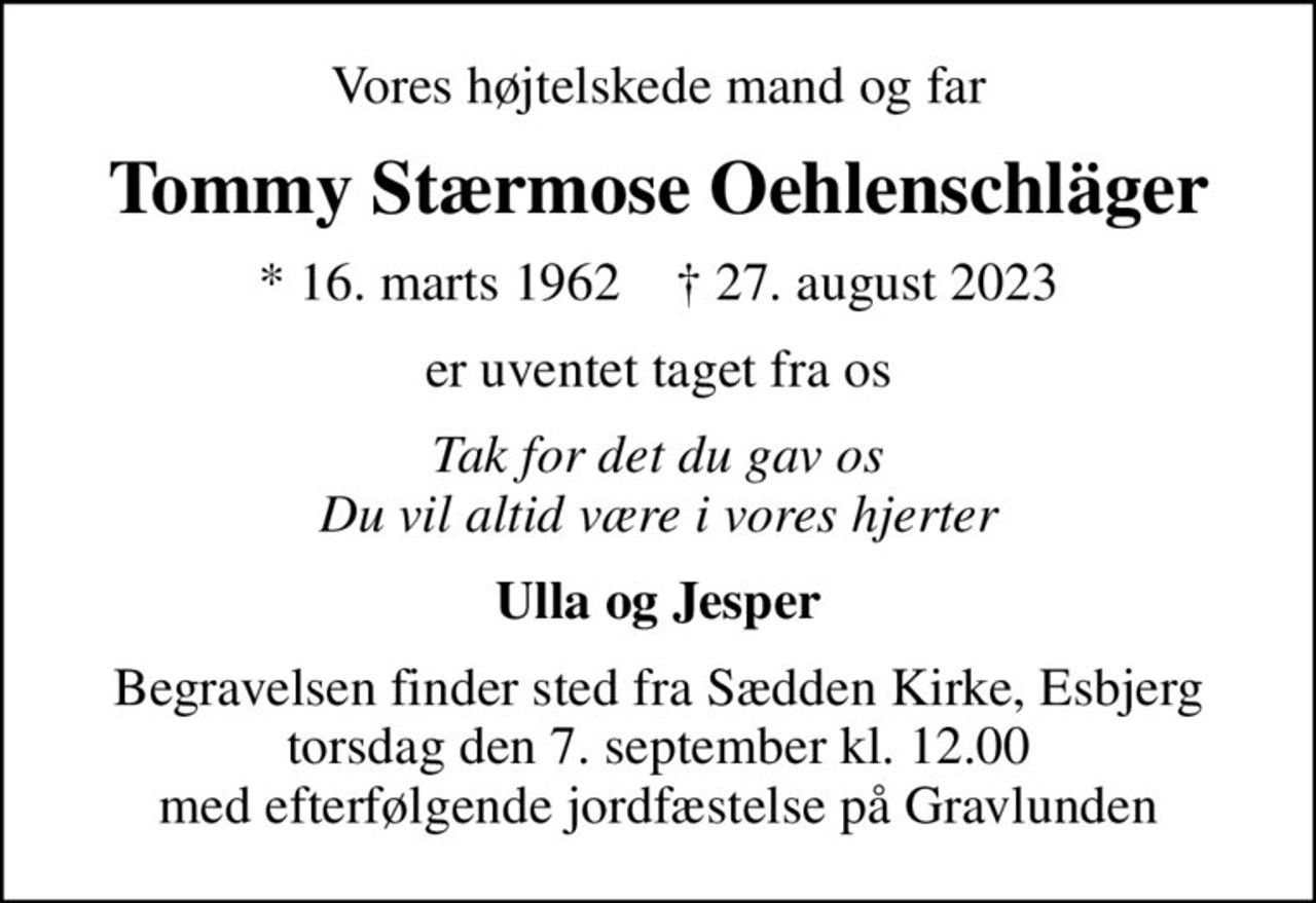 Vores højtelskede mand og far
Tommy Stærmose Oehlenschläger
* 16. marts 1962    ✝ 27. august 2023
er uventet taget fra os
Tak for det du gav os Du vil altid være i vores hjerter
Ulla og Jesper
Begravelsen finder sted fra Sædden Kirke, Esbjerg  torsdag den 7. september kl. 12.00  med efterfølgende jordfæstelse på Gravlunden