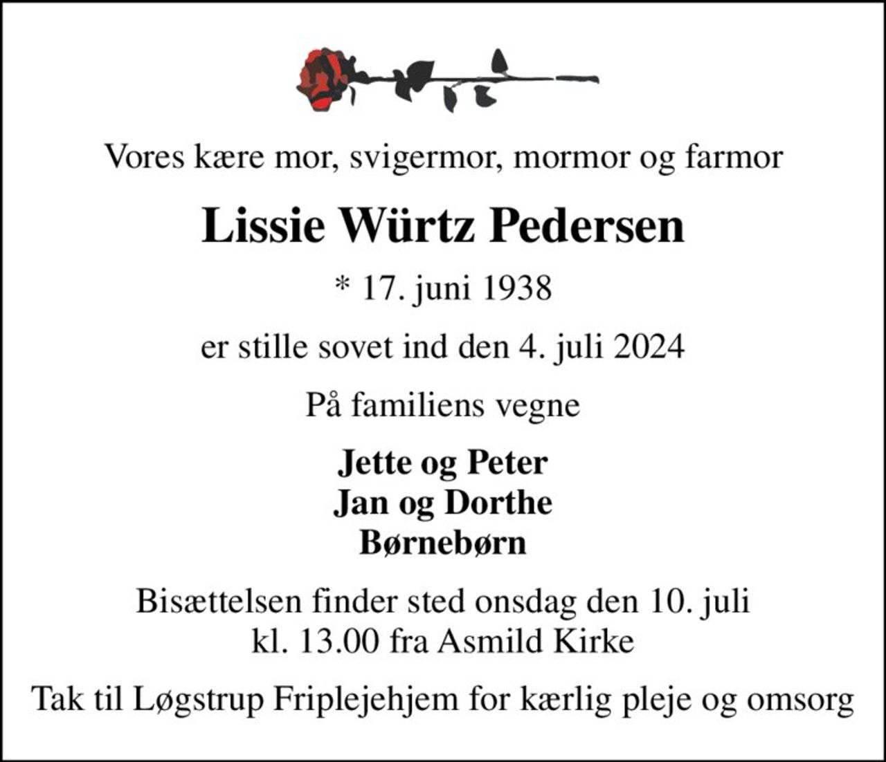 Vores kære mor, svigermor, mormor og farmor
Lissie Würtz Pedersen
* 17. juni 1938
er stille sovet ind den 4. juli 2024
På familiens vegne
Jette og Peter Jan og Dorthe Børnebørn
Bisættelsen finder sted onsdag den 10. juli kl. 13.00 fra Asmild Kirke
Tak til Løgstrup Friplejehjem for kærlig pleje og omsorg