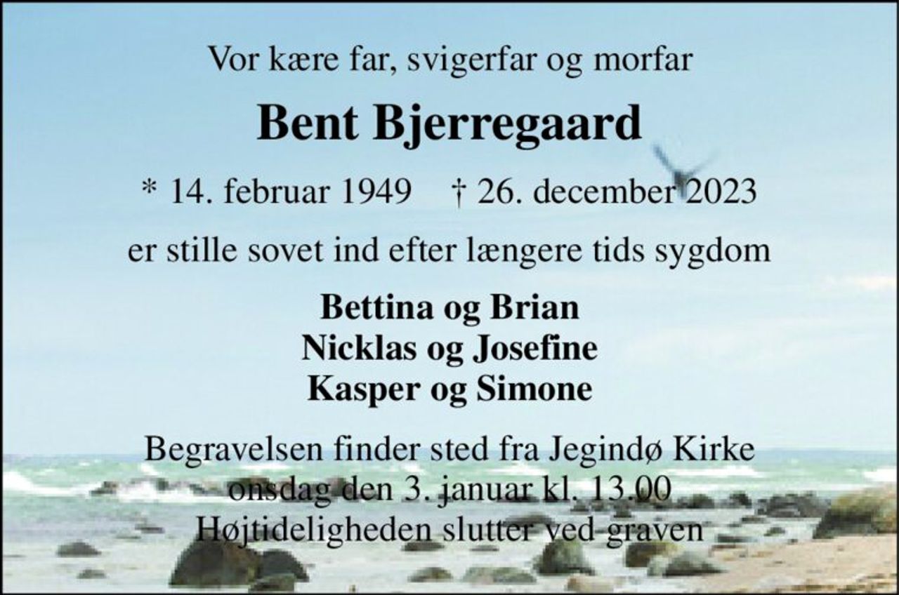 Vor kære far, svigerfar og morfar 
Bent Bjerregaard 
*​ 14. februar 1949​    †​ 26. december 2023 
er stille sovet ind efter længere tids sygdom 
Bettina og Brian Nicklas og Josefine Kasper og Simone 
Begravelsen​ finder sted fra Jegindø Kirke​ onsdag den 3. januar​ kl. 13.00 Højtideligheden slutter ved graven
