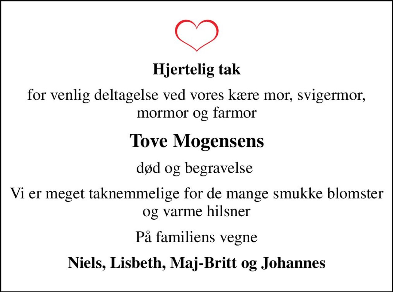 Hjertelig tak
for venlig deltagelse ved vores kære mor, svigermor, mormor og farmor
Tove Mogensens
død og begravelse 
Vi er meget taknemmelige for de mange smukke blomster og varme hilsner
På familiens vegne
Niels, Lisbeth, Maj-Britt og Johannes