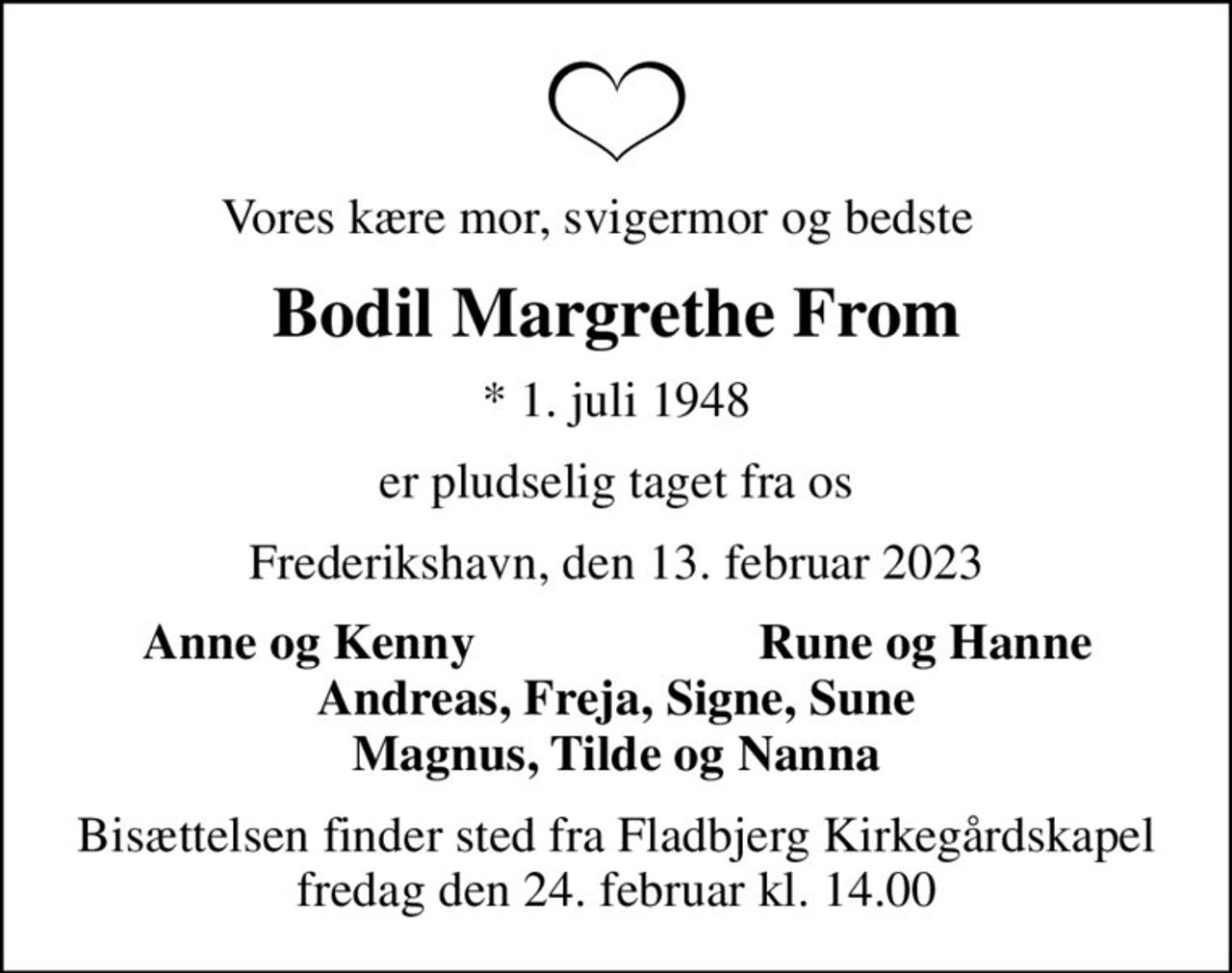 Vores kære mor, svigermor og bedste   
Bodil Margrethe From
* 1. juli 1948
er pludselig taget fra os
Frederikshavn, den 13. februar 2023
Anne og Kenny
Rune og Hanne
Bisættelsen finder sted fra Fladbjerg Kirkegårdskapel  fredag den 24. februar kl. 14.00