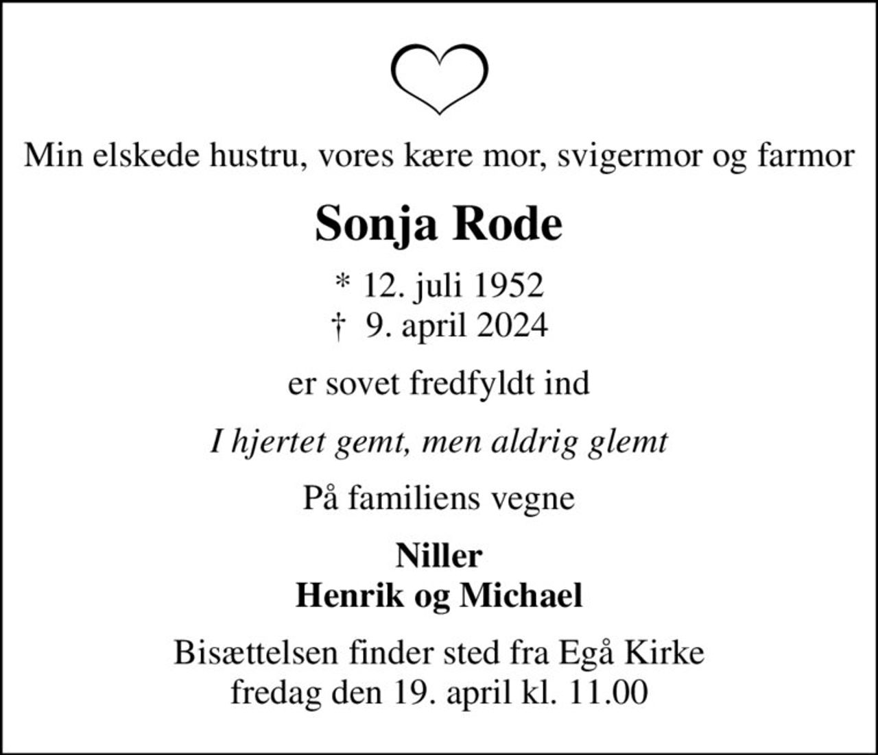 Min elskede hustru, vores kære mor, svigermor og farmor
Sonja Rode
* 12. juli 1952
						✝ 9. april 2024
er sovet fredfyldt ind
I hjertet gemt, men aldrig glemt
På familiens vegne
Niller Henrik og Michael
Bisættelsen finder sted fra Egå Kirke  fredag den 19. april kl. 11.00