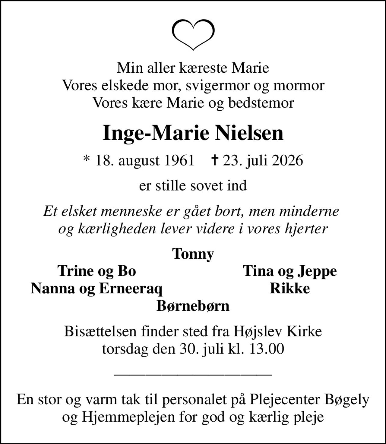 Min aller kæreste Marie Vores elskede mor, svigermor og mormor Vores kære Marie og bedstemor
Inge-Marie Nielsen
* 18. august 1961    ✝ 23. juli 2026
er stille sovet ind
Et elsket menneske er gået bort, men minderne  og kærligheden lever videre i vores hjerter
Tonny
Trine og Bo
Tina og Jeppe
Nanna og Erneeraq
Rikke
Bisættelsen finder sted fra Højslev Kirke  torsdag den 30. juli kl. 13.00 
En stor og varm tak til personalet på Plejecenter Bøgely og Hjemmeplejen for god og kærlig pleje