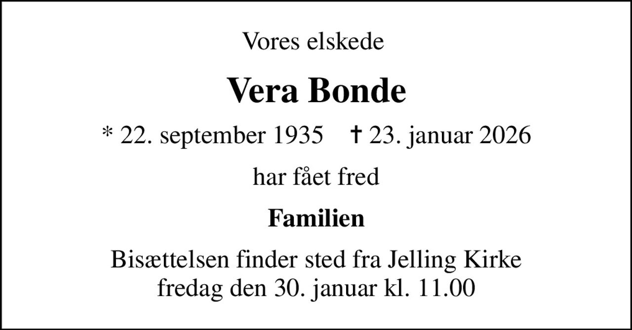 Vores elskede 
Vera Bonde
* 22. september 1935    ✝ 23. januar 2026
har fået fred
Familien
Bisættelsen finder sted fra Jelling Kirke  fredag den 30. januar kl. 11.00