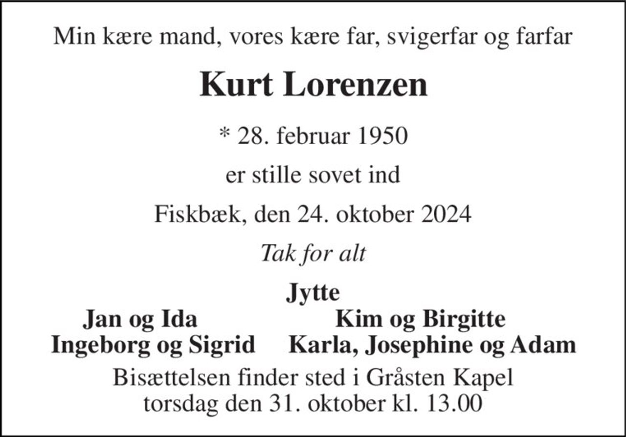 Min kære mand, vores kære far, svigerfar og farfar 
Kurt Lorenzen 
*​ 28. februar 1950 
er stille sovet ind 
Fiskbæk, den 24. oktober 2024 
Tak for alt 
Jytte 
Jan og Ida 
Kim og Birgitte 
Ingeborg og Sigrid 
Bisættelsen​ finder sted i Gråsten Kapel​ torsdag den 31. oktober​ kl. 13.00 
Karla, Josephine og Adam