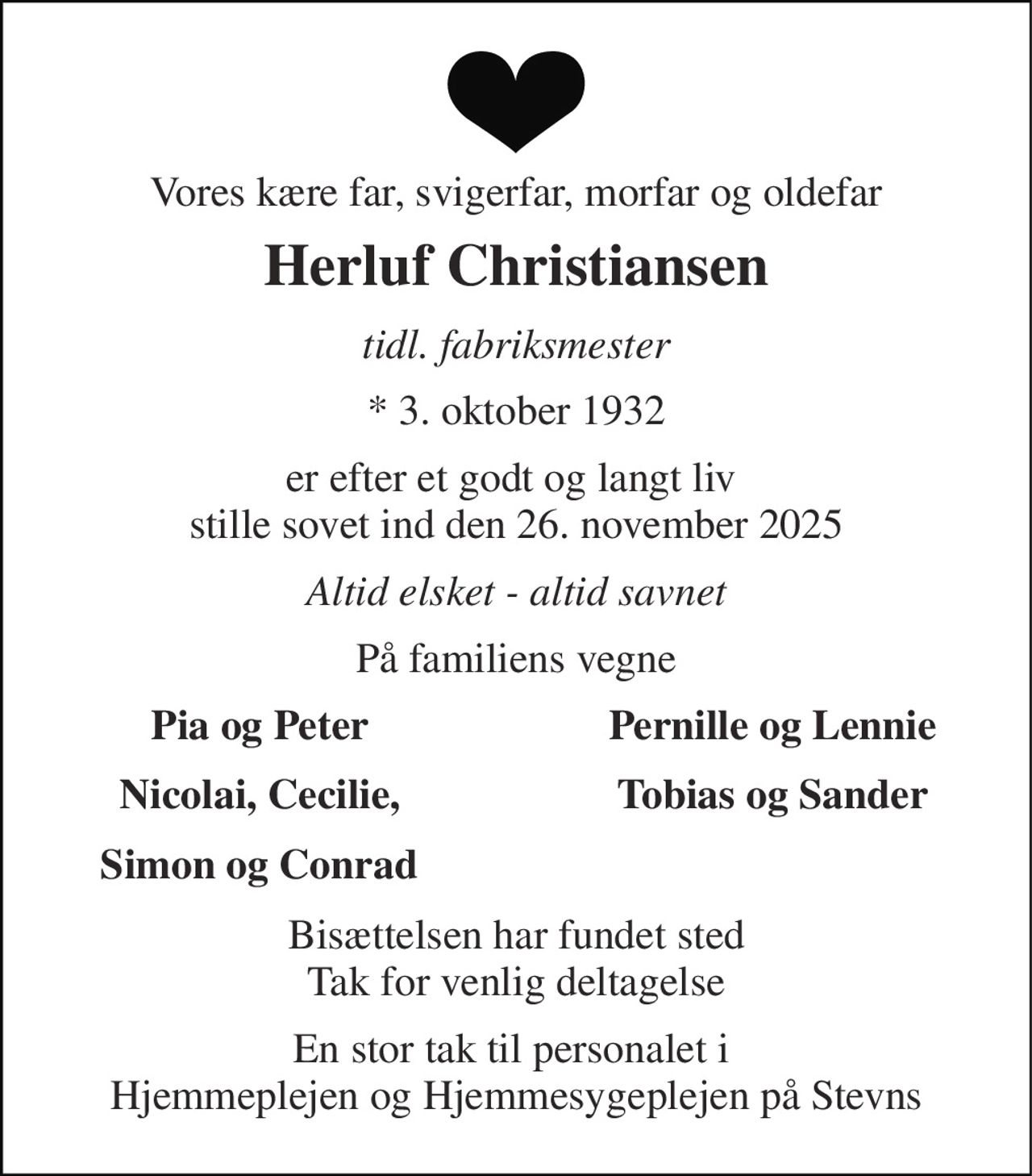 Vores kære far, svigerfar, morfar og oldefar 
Herluf Christiansen 
tidl. fabriksmester 
* 3. oktober 1932 
er efter et godt og langt liv  stille sovet ind den 26. november 2025 
Altid elsket - altid savnet 
På familiens vegne 
Pia og Peter 
Pernille og Lennie 
Nicolai, Cecilie, 
Tobias og Sander 
Simon og Conrad 
Bisættelsen har fundet sted Tak for venlig deltagelse 
En stor tak til personalet i  Hjemmeplejen og Hjemmesygeplejen på Stevns