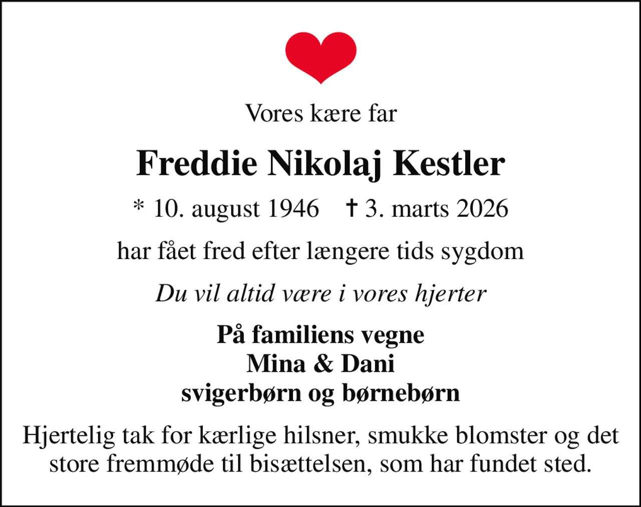 Vores kære far
Freddie Nikolaj Kestler
* 10. august 1946    ✝ 3. marts 2026
har fået fred efter længere tids sygdom
Du vil altid være i vores hjerter
På familiens vegne Mina & Dani svigerbørn og børnebørn
Hjertelig tak for kærlige hilsner, smukke blomster og det store fremmøde til bisættelsen, som har fundet sted.