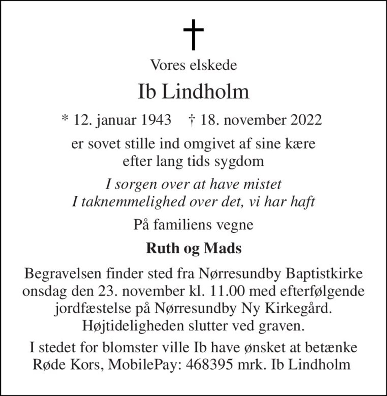 Vores elskede 
Ib Lindholm 
*​ 12. januar 1943​    †​ 18. november 2022  
er sovet stille ind omgivet af sine kære efter lang tids sygdom 
I sorgen over at have mistet I taknemmelighed over det, vi har haft 
På familiens vegne 
Ruth og Mads 
Begravelsen​ finder sted fra Nørresundby Baptistkirke​ onsdag den 23. november​ kl. 11.00 med efterfølgende jordfæstelse på Nørresundby Ny Kirkegård. Højtideligheden slutter ved graven. 
I stedet for blomster ville Ib have ønsket at betænke Røde Kors, MobilePay: 468395 mrk. Ib Lindholm
