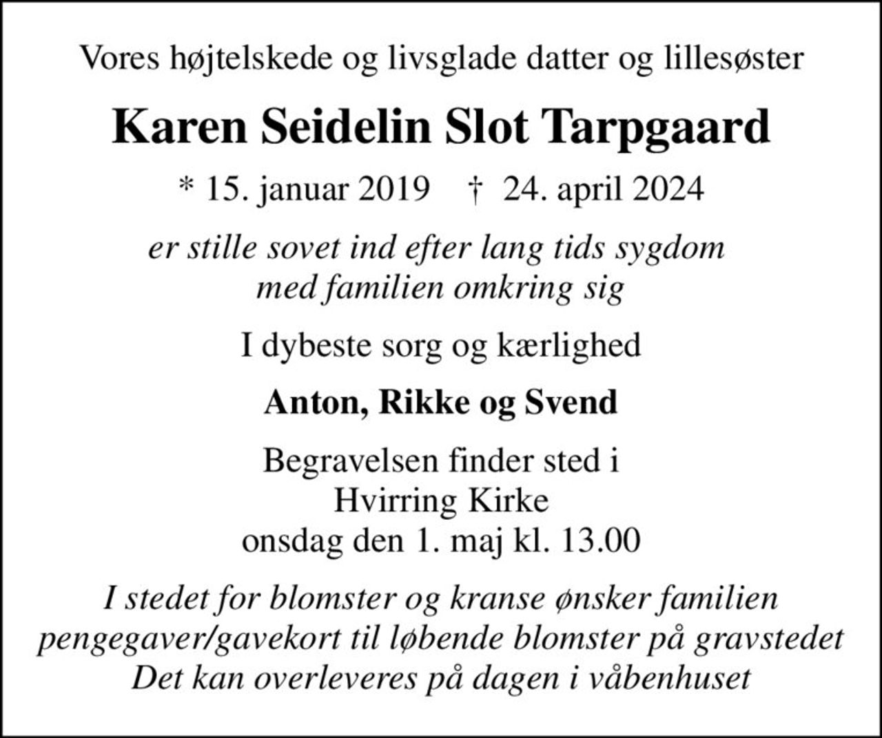 Vores højtelskede og livsglade datter og lillesøster
Karen Seidelin Slot Tarpgaard
* 15. januar 2019    ✝ 24. april 2024
er stille sovet ind efter lang tids sygdom  med familien omkring sig
I dybeste sorg og kærlighed
Anton, Rikke og Svend
Begravelsen finder sted i Hvirring Kirke  onsdag den 1. maj kl. 13.00 
I stedet for blomster og kranse ønsker familien pengegaver/gavekort til løbende blomster på gravstedet Det kan overleveres på dagen i våbenhuset