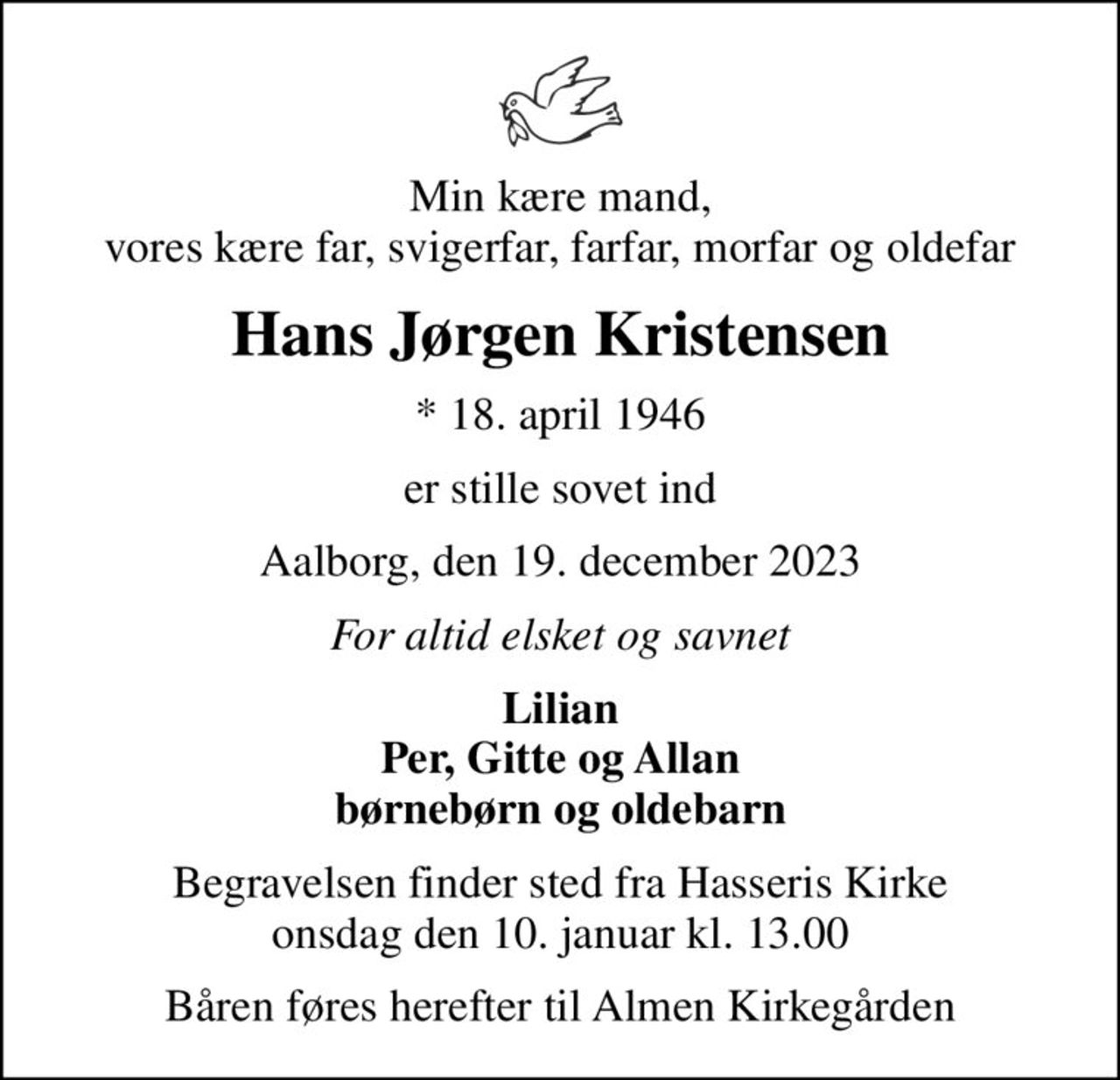 Min kære mand, vores kære far, svigerfar, farfar, morfar og oldefar
Hans Jørgen Kristensen
* 18. april 1946
er stille sovet ind
Aalborg, den 19. december 2023
For altid elsket og savnet
Lilian Per, Gitte og Allan børnebørn og oldebarn
Begravelsen finder sted fra Hasseris Kirke  onsdag den 10. januar kl. 13.00 
Båren føres herefter til Almen Kirkegården