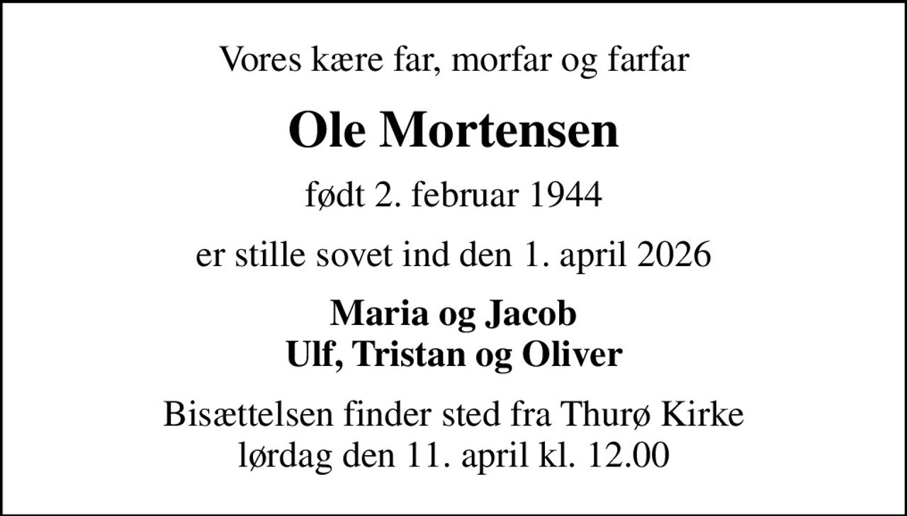 Vores kære far, morfar og farfar
Ole Mortensen
født 2. februar 1944
er stille sovet ind den 1. april 2026
Maria og Jacob Ulf, Tristan og Oliver
Bisættelsen finder sted fra Thurø Kirke  lørdag den 11. april kl. 12.00