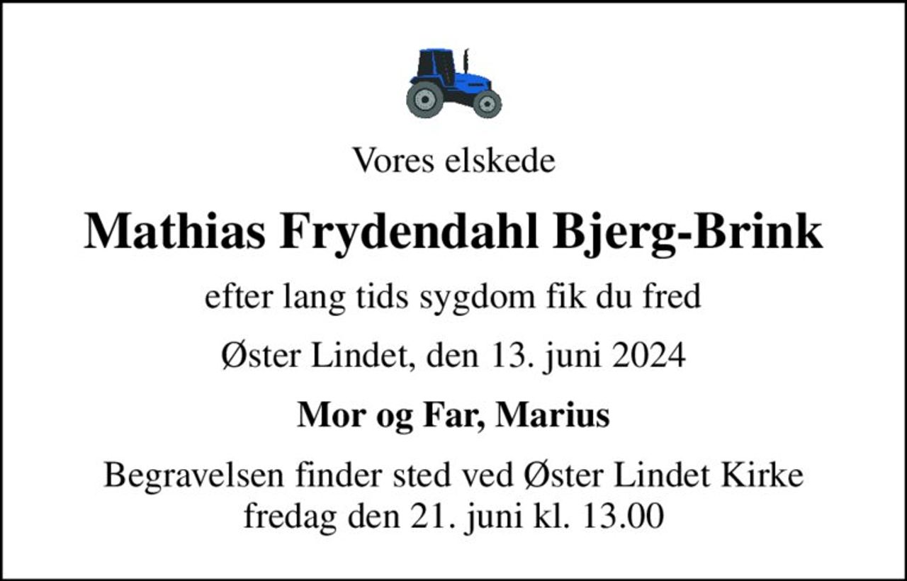 Vores elskede
Mathias Frydendahl Bjerg-Brink
efter lang tids sygdom fik du fred
Øster Lindet, den 13. juni 2024
Mor og Far, Marius
Begravelsen finder sted ved Øster Lindet Kirke  fredag den 21. juni kl. 13.00