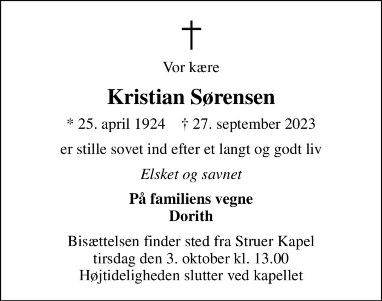 Vor kære
Kristian Sørensen
* 25. april 1924    ✝ 27. september 2023
er stille sovet ind efter et langt og godt liv
Elsket og savnet
På familiens vegne Dorith
Bisættelsen finder sted fra Struer Kapel  tirsdag den 3. oktober kl. 13.00  Højtideligheden slutter ved kapellet