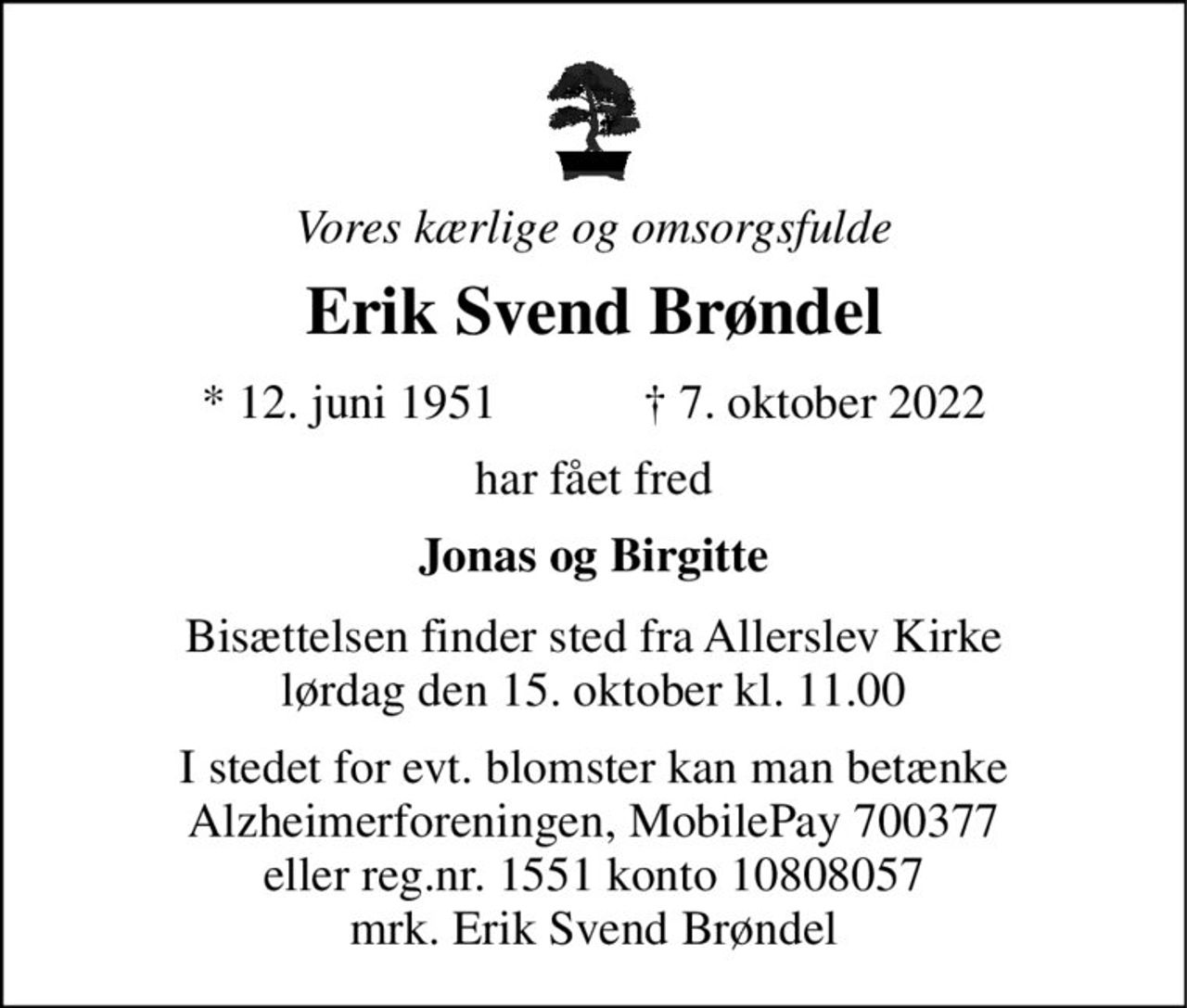 Vores kærlige og omsorgsfulde 
Erik Svend Brøndel 
*​ 12. juni 1951​            ✝​ 7. oktober 2022 
har fået fred 
Jonas og Birgitte 
Bisættelsen​ finder sted fra Allerslev Kirke​ lørdag den 15. oktober​ kl. 11.00 
I stedet for evt. blomster kan man betænke Alzheimerforeningen, MobilePay 700377 eller reg.nr. 1551 konto 10808057 mrk. Erik Svend Brøndel