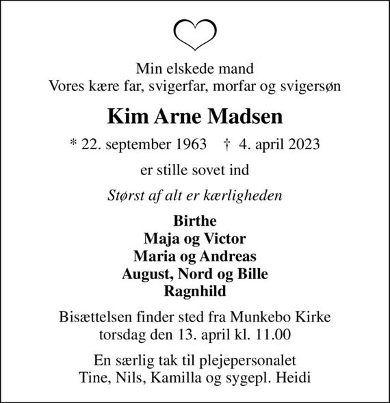 Min elskede mand Vores kære far, svigerfar, morfar og svigersøn
Kim Arne Madsen
* 22. september 1963    &#x271d; 4. april 2023
er stille sovet ind
Størst af alt er kærligheden
Birthe Maja og Victor Maria og Andreas August, Nord og Bille Ragnhild
Bisættelsen finder sted fra Munkebo Kirke  torsdag den 13. april kl. 11.00 
En særlig tak til plejepersonalet Tine, Nils, Kamilla og sygepl. Heidi