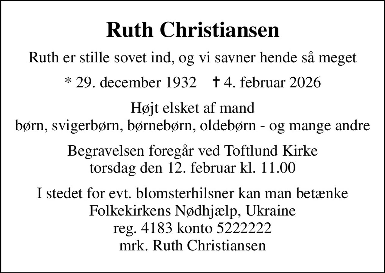 Ruth Christiansen
Ruth er stille sovet ind, og vi savner hende så meget
* 29. december 1932    ✝ 4. februar 2026
Højt elsket af mand børn, svigerbørn, børnebørn, oldebørn - og mange andre
Begravelsen foregår ved Toftlund Kirke  torsdag den 12. februar kl. 11.00 
I stedet for evt. blomsterhilsner kan man betænke Folkekirkens Nødhjælp, Ukraine reg. 4183 konto 5222222 mrk. Ruth Christiansen