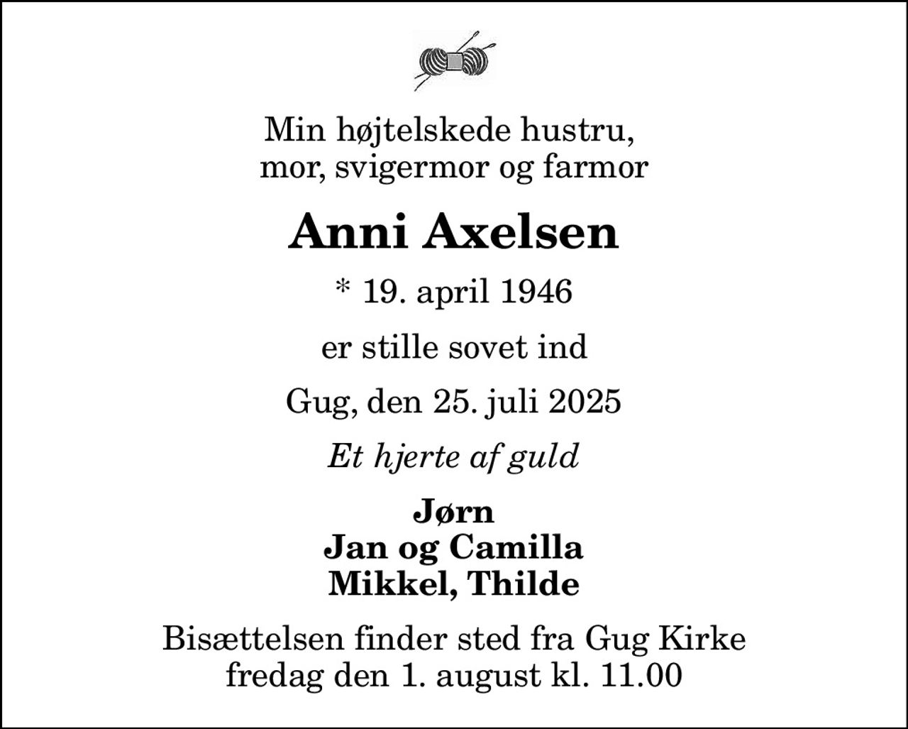 Min højtelskede hustru,  mor, svigermor og farmor
Anni Axelsen
* 19. april 1946
er stille sovet ind
Gug, den 25. juli 2025
Et hjerte af guld
Jørn Jan og Camilla Mikkel, Thilde
Bisættelsen finder sted fra Gug Kirke  fredag den 1. august kl. 11.00