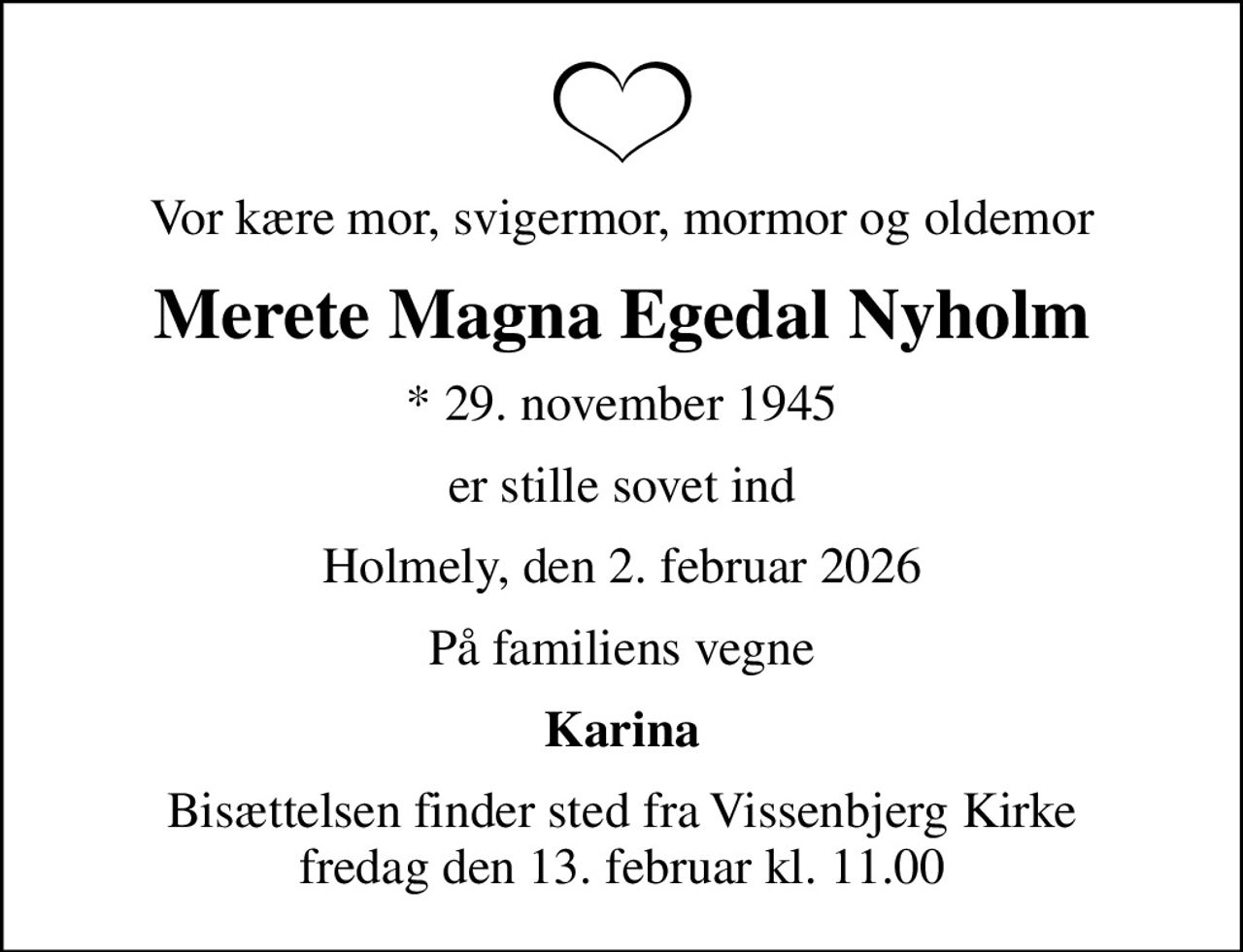 Vor kære mor, svigermor, mormor og oldemor
Merete Magna Egedal Nyholm
* 29. november 1945
er stille sovet ind
Holmely, den 2. februar 2026
På familiens vegne
Karina
Bisættelsen finder sted fra Vissenbjerg Kirke  fredag den 13. februar kl. 11.00