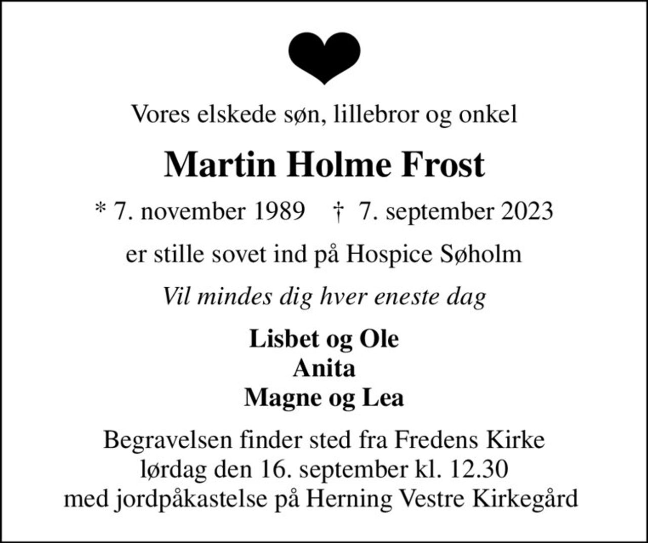Vores elskede søn, lillebror og onkel
Martin Holme Frost
* 7. november 1989    ✝ 7. september 2023
er stille sovet ind på Hospice Søholm
Vil mindes dig hver eneste dag
Lisbet og Ole Anita Magne og Lea
Begravelsen finder sted fra Fredens Kirke  lørdag den 16. september kl. 12.30  med jordpåkastelse på Herning Vestre Kirkegård