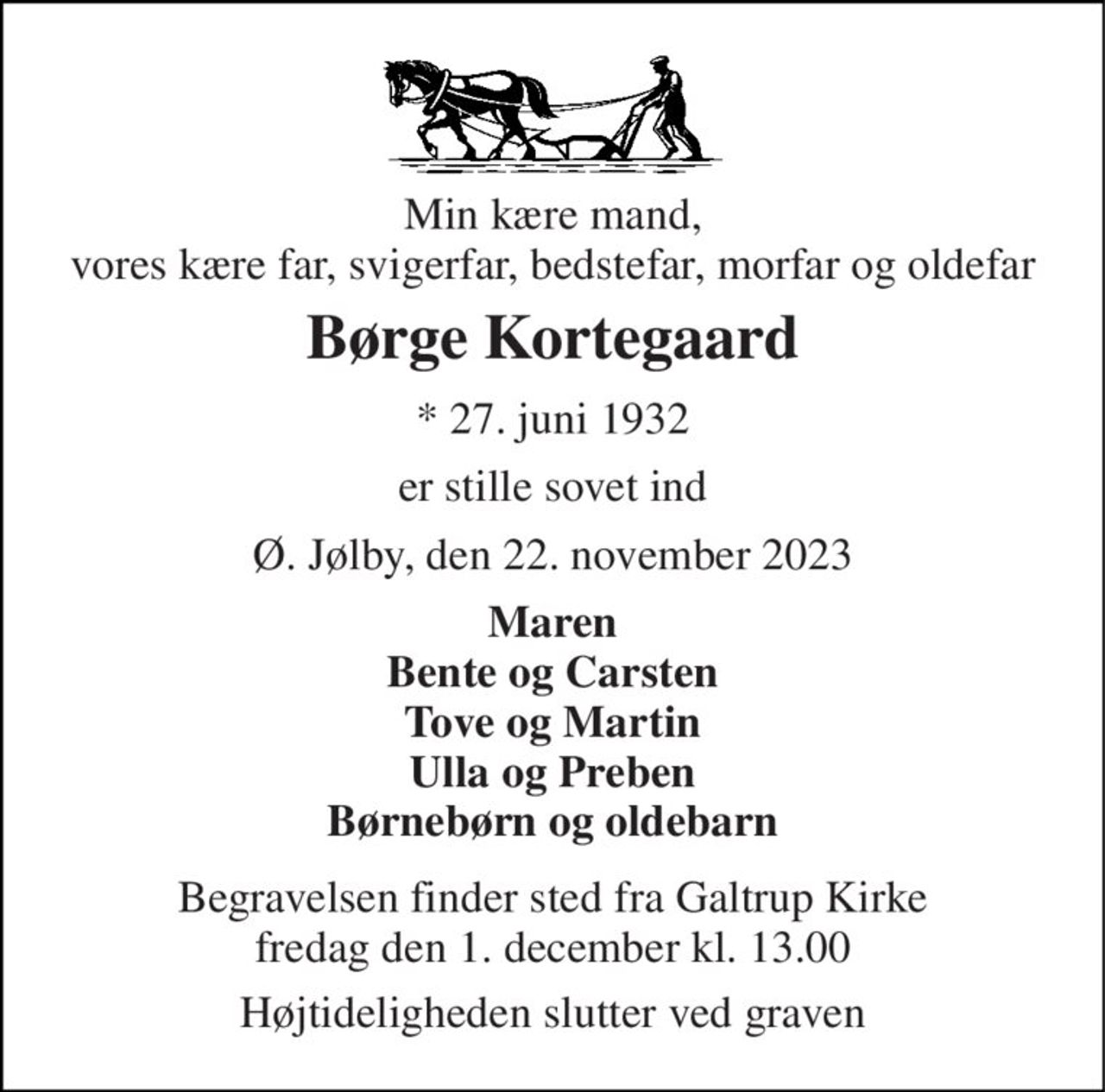 Min kære mand, vores kære far, svigerfar, bedstefar, morfar og oldefar 
Børge Kortegaard 
*​ 27. juni 1932 
er stille sovet ind 
Ø. Jølby, den 22. november 2023 
Maren Bente og Carsten Tove og Martin Ulla og Preben Børnebørn og oldebarn 
Begravelsen​ finder sted fra Galtrup Kirke​ fredag den 1. december​ kl. 13.00 
Højtideligheden slutter ved graven