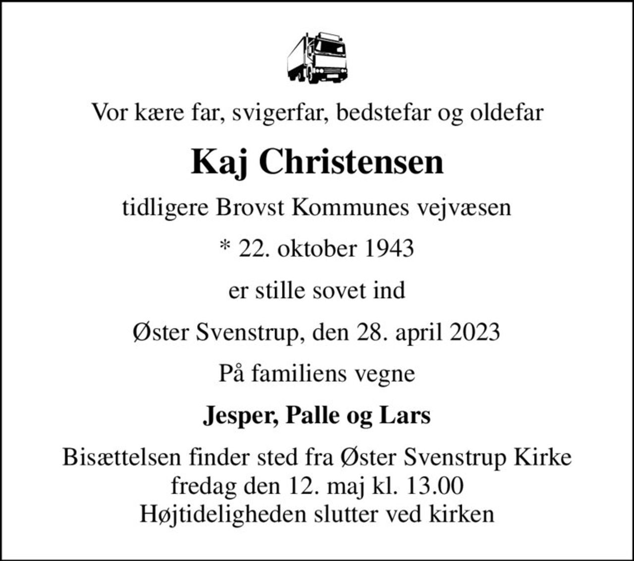 Vor kære far, svigerfar, bedstefar og oldefar
Kaj Christensen
tidligere Brovst Kommunes vejvæsen
* 22. oktober 1943
er stille sovet ind
Øster Svenstrup, den 28. april 2023
På familiens vegne
Jesper, Palle og Lars
Bisættelsen finder sted fra Øster Svenstrup Kirke  fredag den 12. maj kl. 13.00  Højtideligheden slutter ved kirken