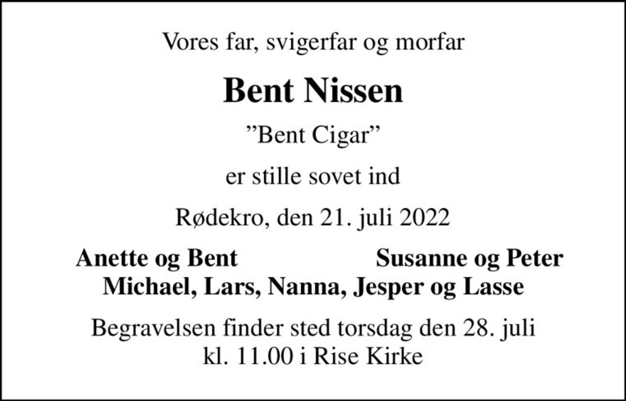 Vores far, svigerfar og morfar
Bent Nissen
Bent Cigar
er stille sovet ind
Rødekro, den 21. juli 2022
Anette og Bent
Susanne og Peter
Begravelsen finder sted torsdag den 28. juli kl. 11.00 i Rise Kirke