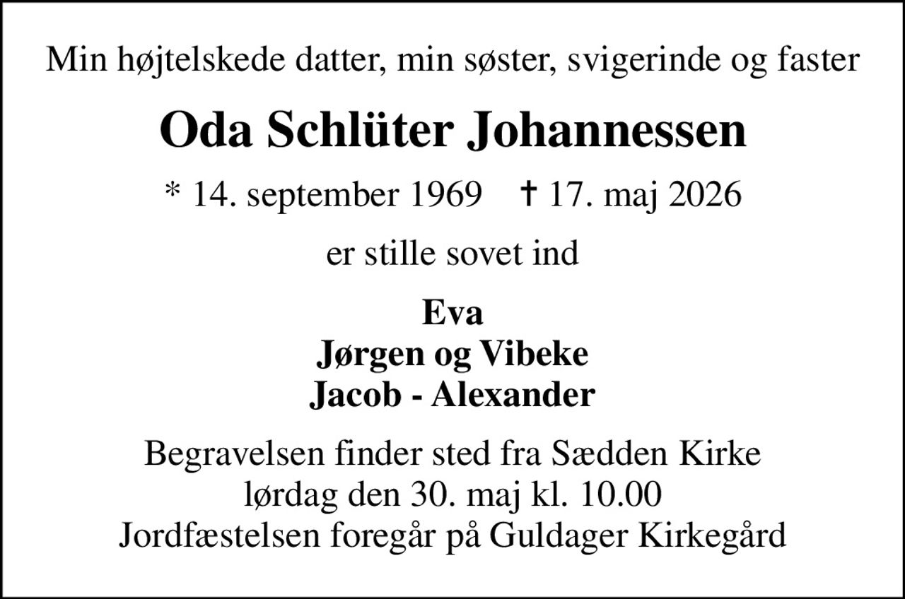 Min højtelskede datter, min søster, svigerinde og faster
Oda Schlüter Johannessen
* 14. september 1969    ✝ 17. maj 2026
er stille sovet ind
Eva Jørgen og Vibeke Jacob - Alexander
Begravelsen finder sted fra Sædden Kirke  lørdag den 30. maj kl. 10.00  Jordfæstelsen foregår på Guldager Kirkegård