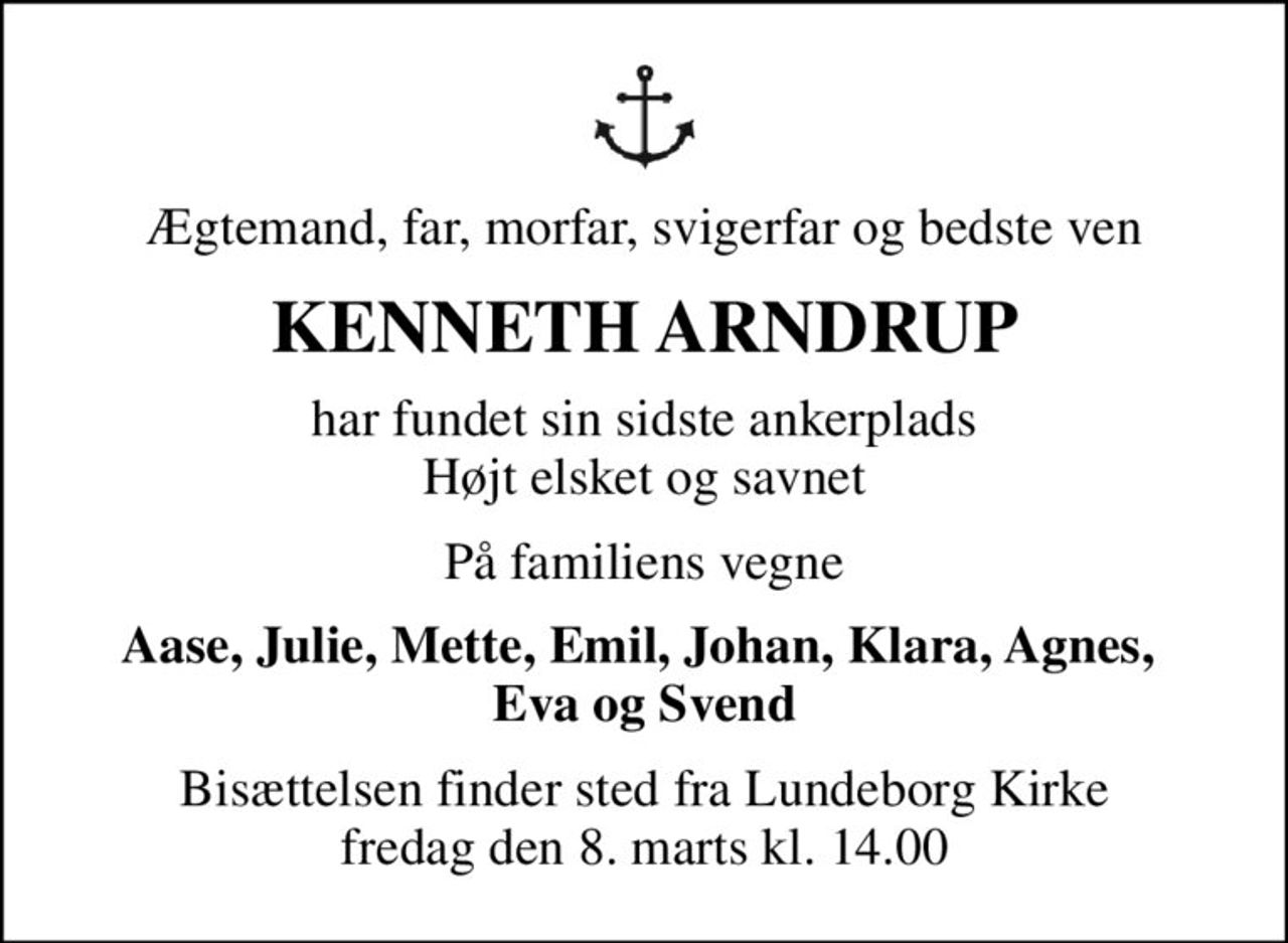Ægtemand, far, morfar, svigerfar og bedste ven
KENNETH ARNDRUP
har fundet sin sidste ankerplads Højt elsket og savnet
På familiens vegne
Aase, Julie, Mette, Emil, Johan, Klara, Agnes,  Eva og Svend
Bisættelsen finder sted fra Lundeborg Kirke  fredag den 8. marts kl. 14.00