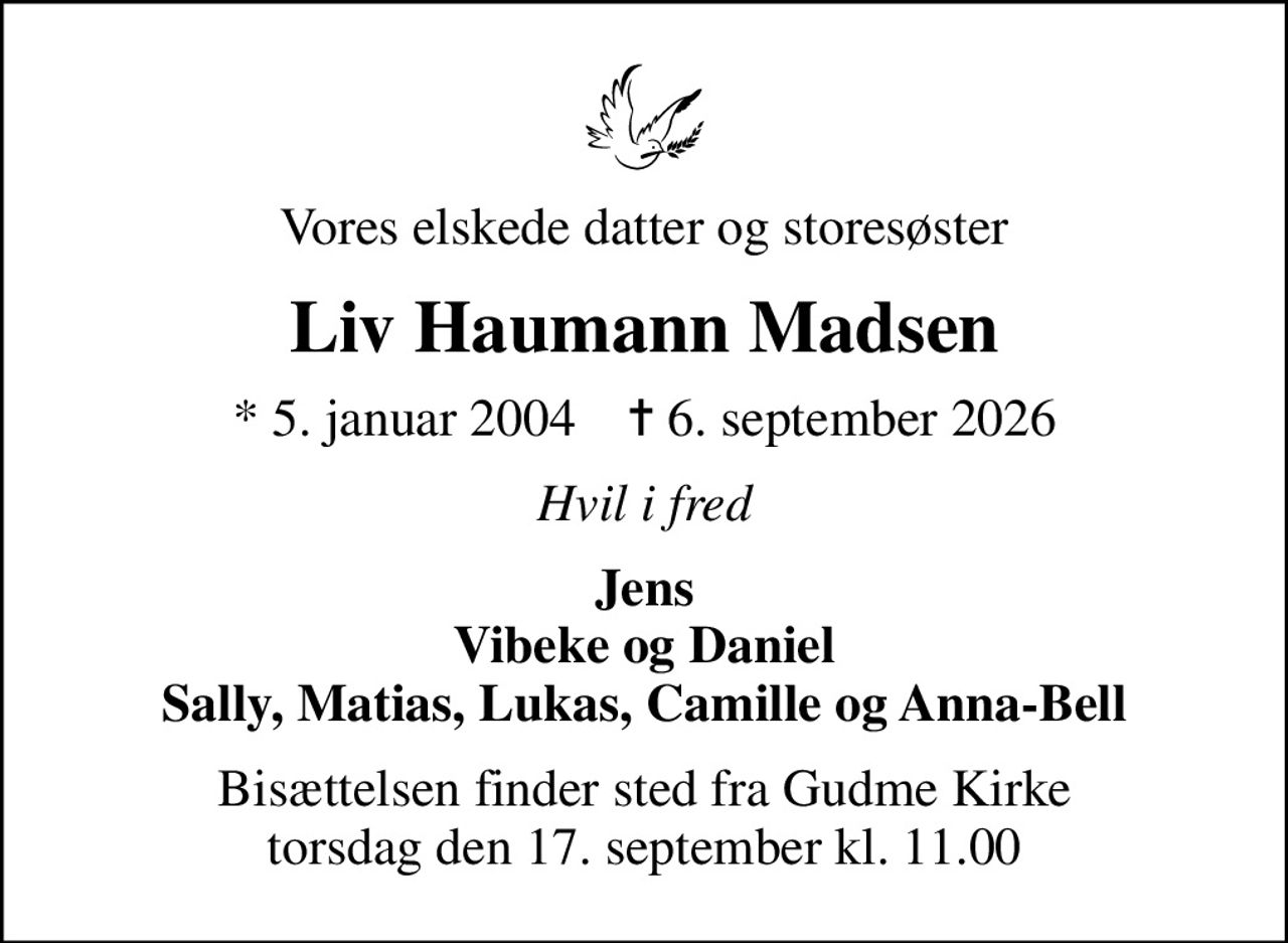 Vores elskede datter og storesøster
Liv Haumann Madsen
* 5. januar 2004    ✝ 6. september 2026
Hvil i fred
Jens Vibeke og Daniel Sally, Matias, Lukas, Camille og Anna-Bell
Bisættelsen finder sted fra Gudme Kirke  torsdag den 17. september kl. 11.00